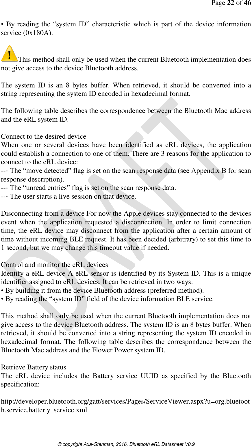 Page 22 of 46      © copyright Axa-Stenman, 2016, Bluetooth eRL Datasheet V0.9    •  By  reading  the  “system  ID” characteristic which is part of the device information service (0x180A).   This method shall only be used when the current Bluetooth implementation does not give access to the device Bluetooth address.   The  system  ID is  an  8  bytes  buffer. When  retrieved,  it  should  be  converted  into  a string representing the system ID encoded in hexadecimal format.  The following table describes the correspondence between the Bluetooth Mac address and the eRL system ID.  Connect to the desired device  When  one  or  several  devices  have  been  identified  as  eRL  devices,  the  application could establish a connection to one of them. There are 3 reasons for the application to connect to the eRL device:  --‐ The “move detected” flag is set on the scan response data (see Appendix B for scan response description).  --‐ The “unread entries” flag is set on the scan response data.  --‐ The user starts a live session on that device.  Disconnecting from a device For now the Apple devices stay connected to the devices event  when  the  application  requested  a  disconnection.  In  order  to  limit  connection time, the eRL device may disconnect from the application after a certain amount of time without incoming BLE request. It has been decided (arbitrary) to set this time to 1 second, but we may change this timeout value if needed.  Control and monitor the eRL devices Identify a eRL device A eRL sensor is identified by its System ID. This is a unique identifier assigned to eRL devices. It can be retrieved in two ways:  • By building it from the device Bluetooth address (preferred method).  • By reading the “system ID” field of the device information BLE service.   This method shall only be used when the current Bluetooth implementation does not give access to the device Bluetooth address. The system ID is an 8 bytes buffer. When retrieved, it should be converted into a string representing the system ID encoded in hexadecimal format.  The  following table  describes the  correspondence between the Bluetooth Mac address and the Flower Power system ID.  Retrieve Battery status  The  eRL  device  includes  the  Battery  service  UUID  as  specified  by  the  Bluetooth specification:   http://developer.bluetooth.org/gatt/services/Pages/ServiceViewer.aspx?u=org.bluetooth.service.batter y_service.xml   