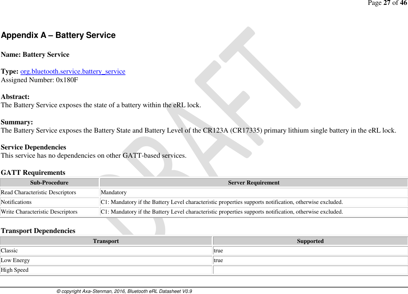Page 27 of 46      © copyright Axa-Stenman, 2016, Bluetooth eRL Datasheet V0.9    Appendix A – Battery Service  Name: Battery Service  Type: org.bluetooth.service.battery_service Assigned Number: 0x180F  Abstract: The Battery Service exposes the state of a battery within the eRL lock.   Summary: The Battery Service exposes the Battery State and Battery Level of the CR123A (CR17335) primary lithium single battery in the eRL lock.   Service Dependencies This service has no dependencies on other GATT-based services.  GATT Requirements Sub-Procedure Server Requirement Read Characteristic Descriptors Mandatory Notifications C1: Mandatory if the Battery Level characteristic properties supports notification, otherwise excluded. Write Characteristic Descriptors C1: Mandatory if the Battery Level characteristic properties supports notification, otherwise excluded.  Transport Dependencies Transport Supported Classic  true Low Energy  true High Speed   