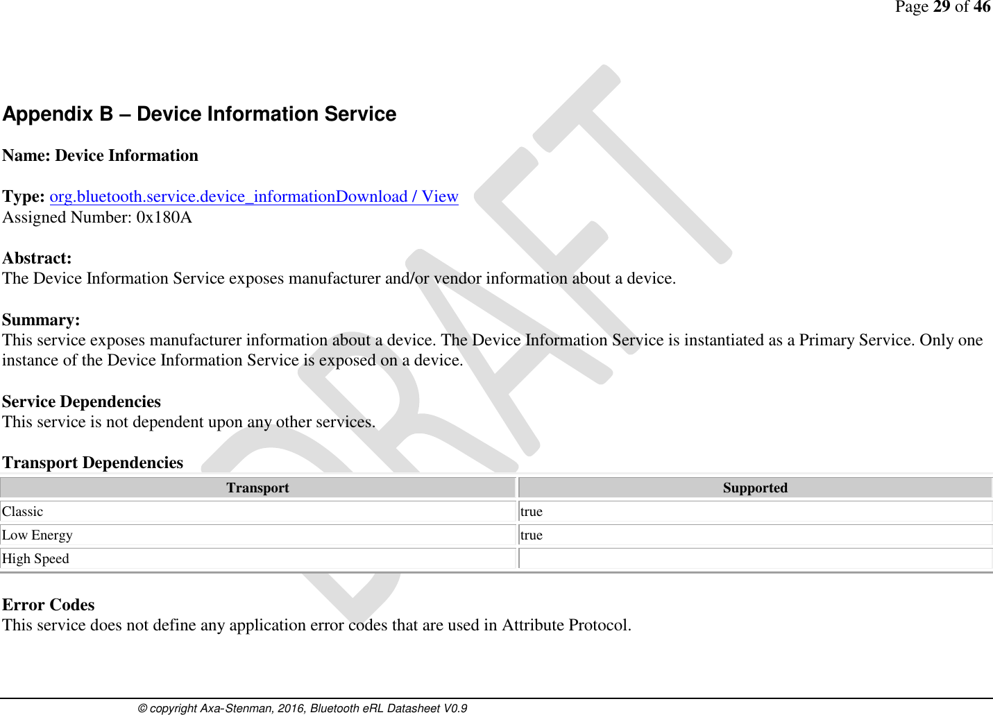 Page 29 of 46      © copyright Axa-Stenman, 2016, Bluetooth eRL Datasheet V0.9     Appendix B – Device Information Service  Name: Device Information  Type: org.bluetooth.service.device_informationDownload / View Assigned Number: 0x180A  Abstract: The Device Information Service exposes manufacturer and/or vendor information about a device.   Summary: This service exposes manufacturer information about a device. The Device Information Service is instantiated as a Primary Service. Only one instance of the Device Information Service is exposed on a device.   Service Dependencies This service is not dependent upon any other services.  Transport Dependencies Transport Supported Classic  true Low Energy  true High Speed    Error Codes This service does not define any application error codes that are used in Attribute Protocol.   