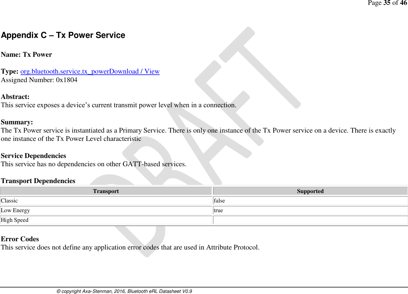 Page 35 of 46      © copyright Axa-Stenman, 2016, Bluetooth eRL Datasheet V0.9    Appendix C – Tx Power Service  Name: Tx Power  Type: org.bluetooth.service.tx_powerDownload / View Assigned Number: 0x1804  Abstract: This service exposes a device’s current transmit power level when in a connection.   Summary: The Tx Power service is instantiated as a Primary Service. There is only one instance of the Tx Power service on a device. There is exactly one instance of the Tx Power Level characteristic  Service Dependencies This service has no dependencies on other GATT-based services.  Transport Dependencies Transport Supported Classic  false Low Energy  true High Speed    Error Codes This service does not define any application error codes that are used in Attribute Protocol.     