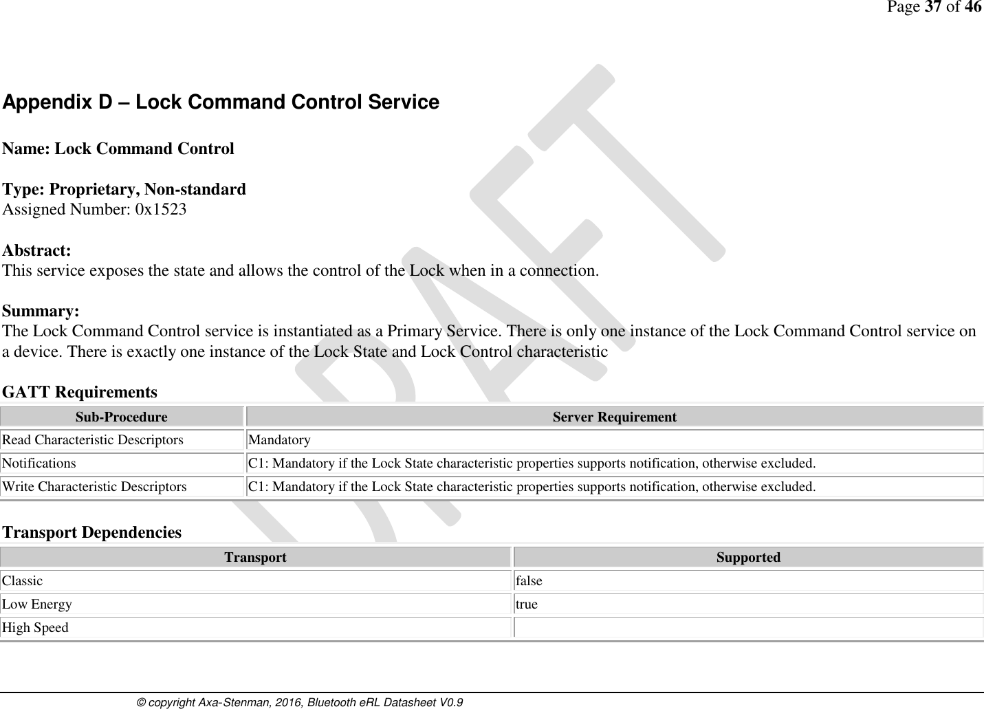 Page 37 of 46      © copyright Axa-Stenman, 2016, Bluetooth eRL Datasheet V0.9    Appendix D – Lock Command Control Service  Name: Lock Command Control  Type: Proprietary, Non-standard Assigned Number: 0x1523  Abstract: This service exposes the state and allows the control of the Lock when in a connection.   Summary: The Lock Command Control service is instantiated as a Primary Service. There is only one instance of the Lock Command Control service on a device. There is exactly one instance of the Lock State and Lock Control characteristic  GATT Requirements Sub-Procedure Server Requirement Read Characteristic Descriptors Mandatory Notifications C1: Mandatory if the Lock State characteristic properties supports notification, otherwise excluded. Write Characteristic Descriptors C1: Mandatory if the Lock State characteristic properties supports notification, otherwise excluded.  Transport Dependencies Transport Supported Classic  false Low Energy  true High Speed    