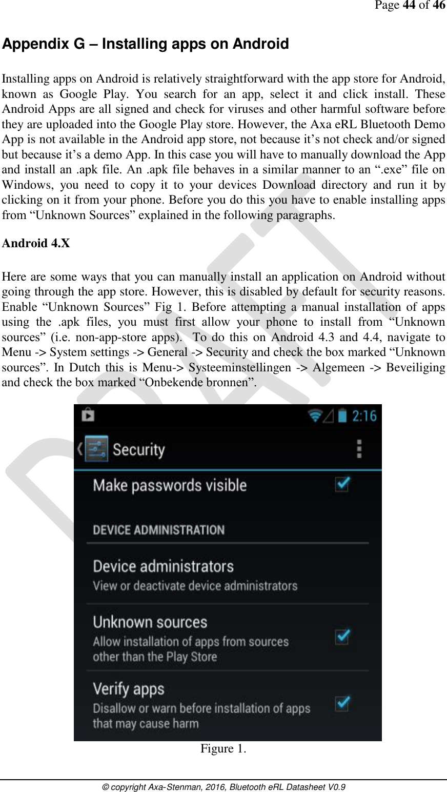 Page 44 of 46      © copyright Axa-Stenman, 2016, Bluetooth eRL Datasheet V0.9    Appendix G – Installing apps on Android  Installing apps on Android is relatively straightforward with the app store for Android, known  as  Google  Play.  You  search  for  an  app,  select  it  and  click  install.  These Android Apps are all signed and check for viruses and other harmful software before they are uploaded into the Google Play store. However, the Axa eRL Bluetooth Demo App is not available in the Android app store, not because it’s not check and/or signed but because it’s a demo App. In this case you will have to manually download the App and install an .apk file. An .apk file behaves in a similar manner to an “.exe” file on Windows,  you  need  to  copy  it  to  your  devices  Download  directory  and  run  it  by clicking on it from your phone. Before you do this you have to enable installing apps from “Unknown Sources” explained in the following paragraphs. Android 4.X  Here are some ways that you can manually install an application on Android without going through the app store. However, this is disabled by default for security reasons. Enable  “Unknown  Sources”  Fig  1.  Before attempting a manual  installation of apps using  the  .apk  files,  you  must  first  allow  your  phone  to  install  from  “Unknown sources”  (i.e.  non-app-store apps).   To do  this  on Android  4.3 and  4.4, navigate to Menu -&gt; System settings -&gt; General -&gt; Security and check the box marked “Unknown sources”. In  Dutch this is  Menu-&gt; Systeeminstellingen -&gt; Algemeen -&gt; Beveiliging and check the box marked “Onbekende bronnen”. Figure 1. 