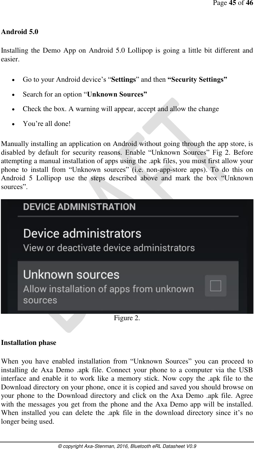 Page 45 of 46      © copyright Axa-Stenman, 2016, Bluetooth eRL Datasheet V0.9    Android 5.0  Installing the Demo App on Android 5.0 Lollipop is going a little bit different and easier.   Go to your Android device’s “Settings” and then “Security Settings”  Search for an option “Unknown Sources”  Check the box. A warning will appear, accept and allow the change  You’re all done!  Manually installing an application on Android without going through the app store, is disabled  by  default  for  security  reasons.  Enable  “Unknown  Sources”  Fig  2.  Before attempting a manual installation of apps using the .apk files, you must first allow your phone  to  install  from  “Unknown  sources”  (i.e.  non-app-store  apps).  To  do  this  on Android  5  Lollipop  use  the  steps  described  above  and  mark  the  box  “Unknown sources”.   Figure 2.  Installation phase  When  you  have  enabled  installation  from  “Unknown  Sources”  you  can  proceed  to installing  de  Axa  Demo  .apk  file.  Connect  your  phone  to  a  computer via the  USB interface and enable it  to work like a memory stick. Now copy  the .apk  file to  the Download directory on your phone, once it is copied and saved you should browse on your phone to the Download directory and click on the Axa Demo .apk file. Agree with the messages you get from the phone and the Axa Demo app will be installed. When  installed  you  can  delete  the  .apk  file  in  the  download  directory  since  it’s  no longer being used.  