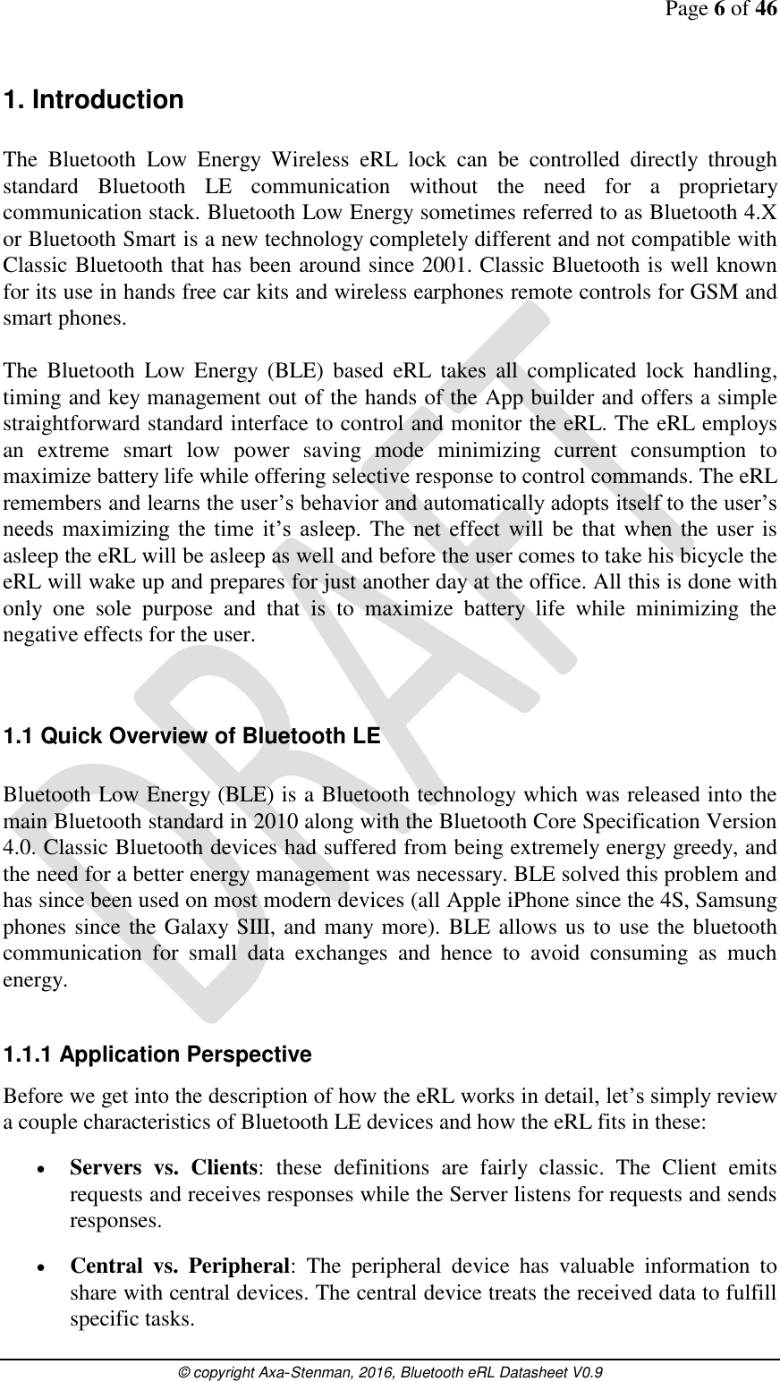 Page 6 of 46      © copyright Axa-Stenman, 2016, Bluetooth eRL Datasheet V0.9    1. Introduction  The  Bluetooth  Low  Energy  Wireless  eRL  lock  can  be  controlled  directly  through standard  Bluetooth  LE  communication  without  the  need  for  a  proprietary communication stack. Bluetooth Low Energy sometimes referred to as Bluetooth 4.X or Bluetooth Smart is a new technology completely different and not compatible with Classic Bluetooth that has been around since 2001. Classic Bluetooth is well known for its use in hands free car kits and wireless earphones remote controls for GSM and smart phones.  The  Bluetooth  Low  Energy  (BLE)  based  eRL  takes  all  complicated  lock  handling, timing and key management out of the hands of the App builder and offers a simple straightforward standard interface to control and monitor the eRL. The eRL employs an  extreme  smart  low  power  saving  mode  minimizing  current  consumption  to maximize battery life while offering selective response to control commands. The eRL remembers and learns the user’s behavior and automatically adopts itself to the user’s needs  maximizing  the  time  it’s  asleep.  The net  effect will be that when the user is asleep the eRL will be asleep as well and before the user comes to take his bicycle the eRL will wake up and prepares for just another day at the office. All this is done with only  one  sole  purpose  and  that  is  to  maximize  battery  life  while  minimizing  the negative effects for the user.   1.1 Quick Overview of Bluetooth LE  Bluetooth Low Energy (BLE) is a Bluetooth technology which was released into the main Bluetooth standard in 2010 along with the Bluetooth Core Specification Version 4.0. Classic Bluetooth devices had suffered from being extremely energy greedy, and the need for a better energy management was necessary. BLE solved this problem and has since been used on most modern devices (all Apple iPhone since the 4S, Samsung phones since the Galaxy SIII, and many more). BLE allows us to use the bluetooth communication  for  small  data  exchanges  and  hence  to  avoid  consuming  as  much energy.  1.1.1 Application Perspective Before we get into the description of how the eRL works in detail, let’s simply review a couple characteristics of Bluetooth LE devices and how the eRL fits in these:  Servers  vs.  Clients:  these  definitions  are  fairly  classic.  The  Client  emits requests and receives responses while the Server listens for requests and sends responses.  Central  vs.  Peripheral:  The  peripheral  device  has  valuable  information  to share with central devices. The central device treats the received data to fulfill specific tasks. 