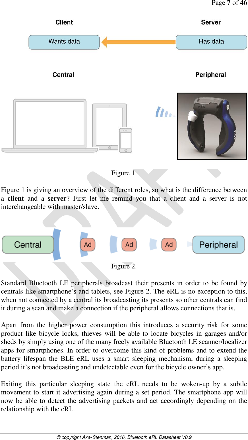 Page 7 of 46      © copyright Axa-Stenman, 2016, Bluetooth eRL Datasheet V0.9     Figure 1.  Figure 1 is giving an overview of the different roles, so what is the difference between a  client  and  a  server?  First  let  me  remind  you  that  a  client  and  a  server  is  not interchangeable with master/slave.    Figure 2.  Standard Bluetooth LE peripherals broadcast their presents in order to  be found by centrals like smartphone’s and tablets, see Figure 2. The eRL is no exception to this, when not connected by a central its broadcasting its presents so other centrals can find it during a scan and make a connection if the peripheral allows connections that is.    Apart  from  the  higher  power  consumption  this  introduces  a  security  risk  for  some product like  bicycle locks,  thieves will  be  able to locate bicycles in  garages and/or sheds by simply using one of the many freely available Bluetooth LE scanner/localizer apps for smartphones. In order to overcome this kind of problems and to extend the battery  lifespan  the  BLE  eRL  uses  a  smart  sleeping  mechanism,  during  a  sleeping period it’s not broadcasting and undetectable even for the bicycle owner’s app.   Exiting  this  particular  sleeping  state  the  eRL  needs  to  be  woken-up  by  a  subtle movement to start it advertising again during a set period. The smartphone app will now be able to detect the advertising packets and act accordingly depending on the relationship with the eRL.   
