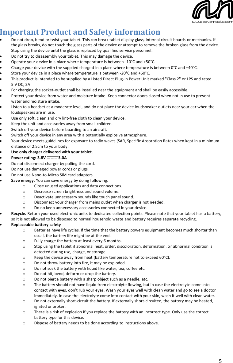  5 Important Product and Safety information  Do not drop, bend or twist your tablet. This can break tablet display glass, internal circuit boards or mechanics. If the glass breaks, do not touch the glass parts of the device or attempt to remove the broken glass from the device. Stop using the device until the glass is replaced by qualified service personnel.  Do not try to disassembly your tablet. This may damage the device.  Operate your device in a place where temperature is between -10°C and +50°C.  Charge your device with the supplied charged in a place where temperature is between 0°C and +40°C.  Store your device in a place where temperature is between -20°C and +60°C.  This product is intended to be supplied by a Listed Direct Plug-In Power Unit marked &quot;Class 2&quot; or LPS and rated  5 V DC, 2A  For charging the socket-outlet shall be installed near the equipment and shall be easily accessible.  Protect your device from water and moisture intake. Keep connector doors closed when not in use to prevent water and moisture intake.  Listen to a headset at a moderate level, and do not place the device loudspeaker outlets near your ear when the loudspeakers are in use.  Use only soft, clean and dry lint-free cloth to clean your device.  Keep the unit and accessories away from small children.  Switch off your device before boarding to an aircraft.  Switch off your device in any area with a potentially explosive atmosphere.  Your device meets guidelines for exposure to radio waves (SAR, Specific Absorption Rate) when kept in a minimum distance of 2.5cm to your body.  Use only charger delivered with your tablet.   Power rating: 3.8V  3.0A  Do not disconnect charger by pulling the cord.  Do not use damaged power cords or plugs.  Do not use Nano-to-Micro SIM card adapters.  Save energy. You can save energy by doing following. o Close unused applications and data connections. o Decrease screen brightness and sound volume. o Deactivate unnecessary sounds like touch panel sound. o Disconnect your charger from mains outlet when charger is not needed. o Do no keep unnecessary accessories connected in your device.  Recycle. Return your used electronic units to dedicated collection points. Please note that your tablet has a battery, so it is not allowed to be disposed to normal household waste and battery requires separate recycling.  Replaceable battery safety o Batteries have life cycles. If the time that the battery powers equipment becomes much shorter than usual, the battery life might be at the end. o Fully charge the battery at least every 6 months. o Stop using the tablet if abnormal heat, order, discoloration, deformation, or abnormal condition is detected during use, charge, or storage. o Keep the device away from heat (battery temperature not to exceed 60°C). o Do not throw battery into fire, it may be exploded. o Do not soak the battery with liquid like water, tea, coffee etc.  o Do not hit, bend, deform or drop the battery. o Do not pierce battery with a sharp object such as a needle, etc. o The battery should not have liquid from electrolyte flowing, but in case the electrolyte come into contact with eyes, don’t rub your eyes. Wash your eyes well with clean water and go to see a doctor immediately. In case the electrolyte come into contact with your skin, wash it well with clean water. o Do not externally short-circuit the battery. If externally short-circuited, the battery may be heated, ignited or broken. o There is a risk of explosion if you replace the battery with an incorrect type. Only use the correct battery type for this device. o Dispose of battery needs to be done according to instructions above.  