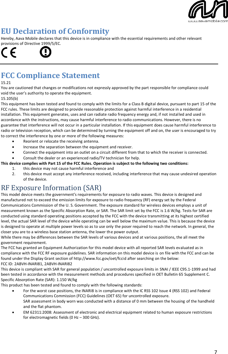  7 EU Declaration of Conformity Hereby, Aava Mobile declares that this device is in compliance with the essential requirements and other relevant provisions of Directive 1999/5/EC.            FCC Compliance Statement 15.21 You are cautioned that changes or modifications not expressly approved by the part responsible for compliance could void the user’s authority to operate the equipment. 15.105(b) This equipment has been tested and found to comply with the limits for a Class B digital device, pursuant to part 15 of the FCC rules. These limits are designed to provide reasonable protection against harmful interference in a residential installation. This equipment generates, uses and can radiate radio frequency energy and, if not installed and used in accordance with the instructions, may cause harmful interference to radio communications. However, there is no guarantee that interference will not occur in a particular installation. If this equipment does cause harmful interference to radio or television reception, which can be determined by turning the equipment off and on, the user is encouraged to try to correct the interference by one or more of the following measures:  Reorient or relocate the receiving antenna.  Increase the separation between the equipment and receiver.  Connect the equipment into an outlet on a circuit different from that to which the receiver is connected.  Consult the dealer or an experienced radio/TV technician for help. This device complies with Part 15 of the FCC Rules. Operation is subject to the following two conditions: 1. this device may not cause harmful interference and 2. this device must accept any interference received, including interference that may cause undesired operation of the device. RF Exposure Information (SAR) This model device meets the government’s requirements for exposure to radio waves. This device is designed and manufactured not to exceed the emission limits for exposure to radio frequency (RF) energy set by the Federal Communications Commission of the U. S. Government. The exposure standard for wireless devices employs a unit of measurement known as the Specific Absorption Rate, or SAR. The SAR limit set by the FCC is 1.6 W/kg. Tests for SAR are conducted using standard operating positions accepted by the FCC with the device transmitting at its highest certified level, the actual SAR level of the device while operating can be well below the maximum value. This is because the device is designed to operate at multiple power levels so as to use only the poser required to reach the network. In general, the closer you are to a wireless base station antenna, the lower the power output. While there may be differences between the SAR levels of various devices and at various positions, the all meet the government requirement. The FCC has granted an Equipment Authorization for this model device with all reported SAR levels evaluated as in compliance with the FCC RF exposure guidelines. SAR information on this model device is on file with the FCC and can be found under the Display Grant section of http://www.fcc.gov/oet/fccid after searching on the below:  FCC ID: 2ABVH-INARI81, 2ABVH-INARI82 This device is compliant with SAR for general population / uncontrolled exposure limits in SNAI / IEEE C95.1-1999 and had been tested in accordance with the measurement methods and procedures specified in OET Bulletin 65 Supplement C. Specific Absorption Rate (SAR): 1.150 W/kg This product has been tested and found to comply with the following standards:  For the worst case positions, the INARI8 is in compliance with the IC RSS 102 Issue 4 (RSS 102) and Federal Communications Commission (FCC) Guidelines (OET 65) for uncontrolled exposure. SAR assessment in body worn was conducted with a distance of 0 mm between the housing of the handheld and the flat phantom.  EM 62311:2008: Assessment of electronic and electrical equipment related to human exposure restrictions for electromagnetic fields (0 Hz – 300 GHz). 