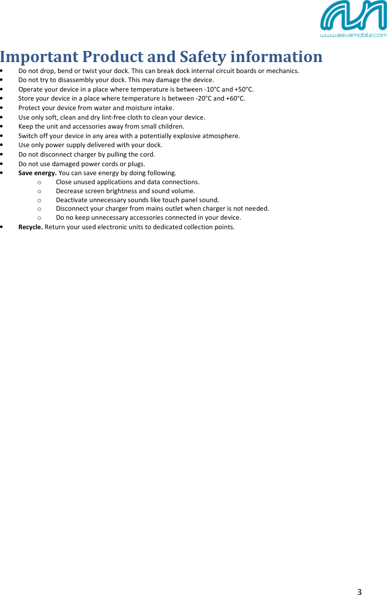  3 Important Product and Safety information • Do not drop, bend or twist your dock. This can break dock internal circuit boards or mechanics.  • Do not try to disassembly your dock. This may damage the device. • Operate your device in a place where temperature is between -10°C and +50°C. • Store your device in a place where temperature is between -20°C and +60°C. • Protect your device from water and moisture intake.  • Use only soft, clean and dry lint-free cloth to clean your device. • Keep the unit and accessories away from small children. • Switch off your device in any area with a potentially explosive atmosphere. • Use only power supply delivered with your dock.  • Do not disconnect charger by pulling the cord. • Do not use damaged power cords or plugs. • Save energy. You can save energy by doing following. o Close unused applications and data connections. o Decrease screen brightness and sound volume. o Deactivate unnecessary sounds like touch panel sound. o Disconnect your charger from mains outlet when charger is not needed. o Do no keep unnecessary accessories connected in your device. • Recycle. Return your used electronic units to dedicated collection points.   