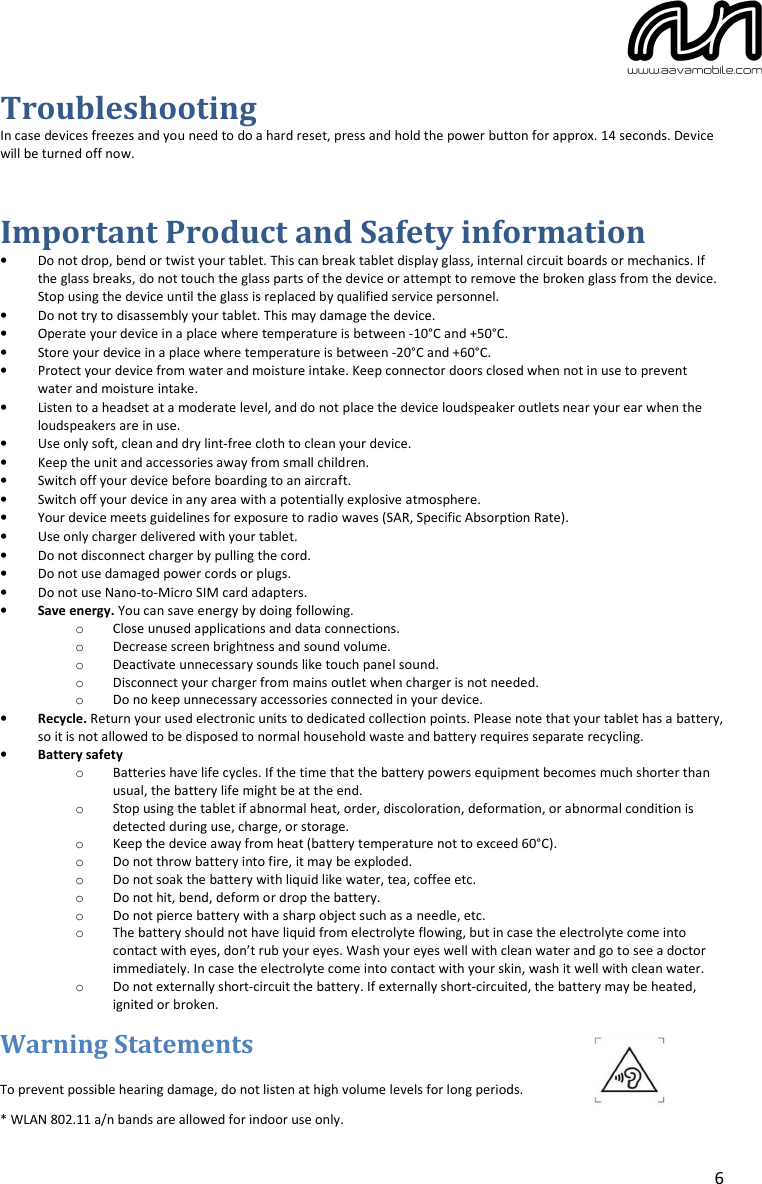6 Troubleshooting In case devices freezes and you need to do a hard reset, press and hold the power button for approx. 14 seconds. Device will be turned off now. Important Product and Safety information •Do not drop, bend or twist your tablet. This can break tablet display glass, internal circuit boards or mechanics. If the glass breaks, do not touch the glass parts of the device or attempt to remove the broken glass from the device.Stop using the device until the glass is replaced by qualified service personnel. •Do not try to disassembly your tablet. This may damage the device.•Operate your device in a place where temperature is between -10°C and +50°C.•Store your device in a place where temperature is between -20°C and +60°C.•Protect your device from water and moisture intake. Keep connector doors closed when not in use to prevent water and moisture intake. •Listen to a headset at a moderate level, and do not place the device loudspeaker outlets near your ear when theloudspeakers are in use. •Use only soft, clean and dry lint-free cloth to clean your device.•Keep the unit and accessories away from small children.•Switch off your device before boarding to an aircraft.•Switch off your device in any area with a potentially explosive atmosphere.•Your device meets guidelines for exposure to radio waves (SAR, Specific Absorption Rate).•Use only charger delivered with your tablet.•Do not disconnect charger by pulling the cord.•Do not use damaged power cords or plugs.•Do not use Nano-to-Micro SIM card adapters.•Save energy. You can save energy by doing following.oClose unused applications and data connections.oDecrease screen brightness and sound volume.oDeactivate unnecessary sounds like touch panel sound.oDisconnect your charger from mains outlet when charger is not needed.oDo no keep unnecessary accessories connected in your device.•Recycle. Return your used electronic units to dedicated collection points. Please note that your tablet has a battery, so it is not allowed to be disposed to normal household waste and battery requires separate recycling. •Battery safetyoBatteries have life cycles. If the time that the battery powers equipment becomes much shorter than usual, the battery life might be at the end. oStop using the tablet if abnormal heat, order, discoloration, deformation, or abnormal condition isdetected during use, charge, or storage. oKeep the device away from heat (battery temperature not to exceed 60°C).oDo not throw battery into fire, it may be exploded.oDo not soak the battery with liquid like water, tea, coffee etc.oDo not hit, bend, deform or drop the battery.oDo not pierce battery with a sharp object such as a needle, etc.oThe battery should not have liquid from electrolyte flowing, but in case the electrolyte come into contact with eyes, don’t rub your eyes. Wash your eyes well with clean water and go to see a doctor immediately. In case the electrolyte come into contact with your skin, wash it well with clean water. oDo not externally short-circuit the battery. If externally short-circuited, the battery may be heated, ignited or broken. Warning Statements To prevent possible hearing damage, do not listen at high volume levels for long periods.* WLAN 802.11 a/n bands are allowed for indoor use only.