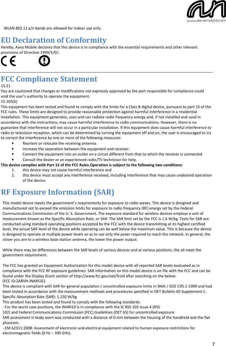 7 WLAN 802.11 a/n bands are allowed for indoor use only.EU Declaration of Conformity Hereby, Aava Mobile declares that this device is in compliance with the essential requirements and other relevant provisions of Directive 1999/5/EC. FCC Compliance Statement 15.21 You are cautioned that changes or modifications not expressly approved by the part responsible for compliance could void the user’s authority to operate the equipment. 15.105(b) This equipment has been tested and found to comply with the limits for a Class B digital device, pursuant to part 15 of the FCC rules. These limits are designed to provide reasonable protection against harmful interference in a residential installation. This equipment generates, uses and can radiate radio frequency energy and, if not installed and used in accordance with the instructions, may cause harmful interference to radio communications. However, there is no guarantee that interference will not occur in a particular installation. If this equipment does cause harmful interference to radio or television reception, which can be determined by turning the equipment off and on, the user is encouraged to try to correct the interference by one or more of the following measures: •Reorient or relocate the receiving antenna.•Increase the separation between the equipment and receiver.•Connect the equipment into an outlet on a circuit different from that to which the receiver is connected.•Consult the dealer or an experienced radio/TV technician for help.This device complies with Part 15 of the FCC Rules.Operation is subject to the following two conditions: 1. this device may not cause harmful interference and2. this device must accept any interference received, including interference that may cause undesired operation of the device. RF Exposure Information (SAR) This model device meets the government’s requirements for exposure to radio waves. This device is designed and manufactured not to exceed the emission limits for exposure to radio frequency (RF) energy set by the Federal Communications Commission of the U. S. Government. The exposure standard for wireless devices employs a unit of measurement known as the Specific Absorption Rate, or SAR. The SAR limit set by the FCC is 1.6 W/kg. Tests for SAR are conducted using standard operating positions accepted by the FCC with the device transmitting at its highest certified level, the actual SAR level of the device while operating can be well below the maximum value. This is because the device is designed to operate at multiple power levels so as to use only the poser required to reach the network. In general, the closer you are to a wireless base station antenna, the lower the power output.While there may be differences between the SAR levels of various devices and at various positions, the all meet thegovernment requirement. The FCC has granted an Equipment Authorization for this model device with all reported SAR levels evaluated as in compliance with the FCC RF exposure guidelines. SAR information on this model device is on file with the FCC and can be found under the Display Grant section of http://www.fcc.gov/oet/fccid after searching on the below:(FCC ID:2ABVH-INARI101.This device is compliant with SAR for general population / uncontrolled exposure limits in SNAI / IEEE C95.1-1999 and hadbeen tested in accordance with the measurement methods and procedures specified in OET Bulletin 65 Supplement C.Specific Absorption Rate (SAR): 1.150 W/kgThis product has been tested and found to comply with the following standards:- For the worst case positions, the INARI10 is in compliance with the IC RSS 102 Issue 4 (RSS102) and Federal Communications Commission (FCC) Guidelines (OET 65) for uncontrolled exposure. SAR assessment in body worn was conducted with a distance of 0 mm between the housing of the handheld and the flatphantom.- EM 62311:2008: Assessment of electronic and electrical equipment related to human exposure restrictions forelectromagnetic fields (0 Hz – 300 GHz).