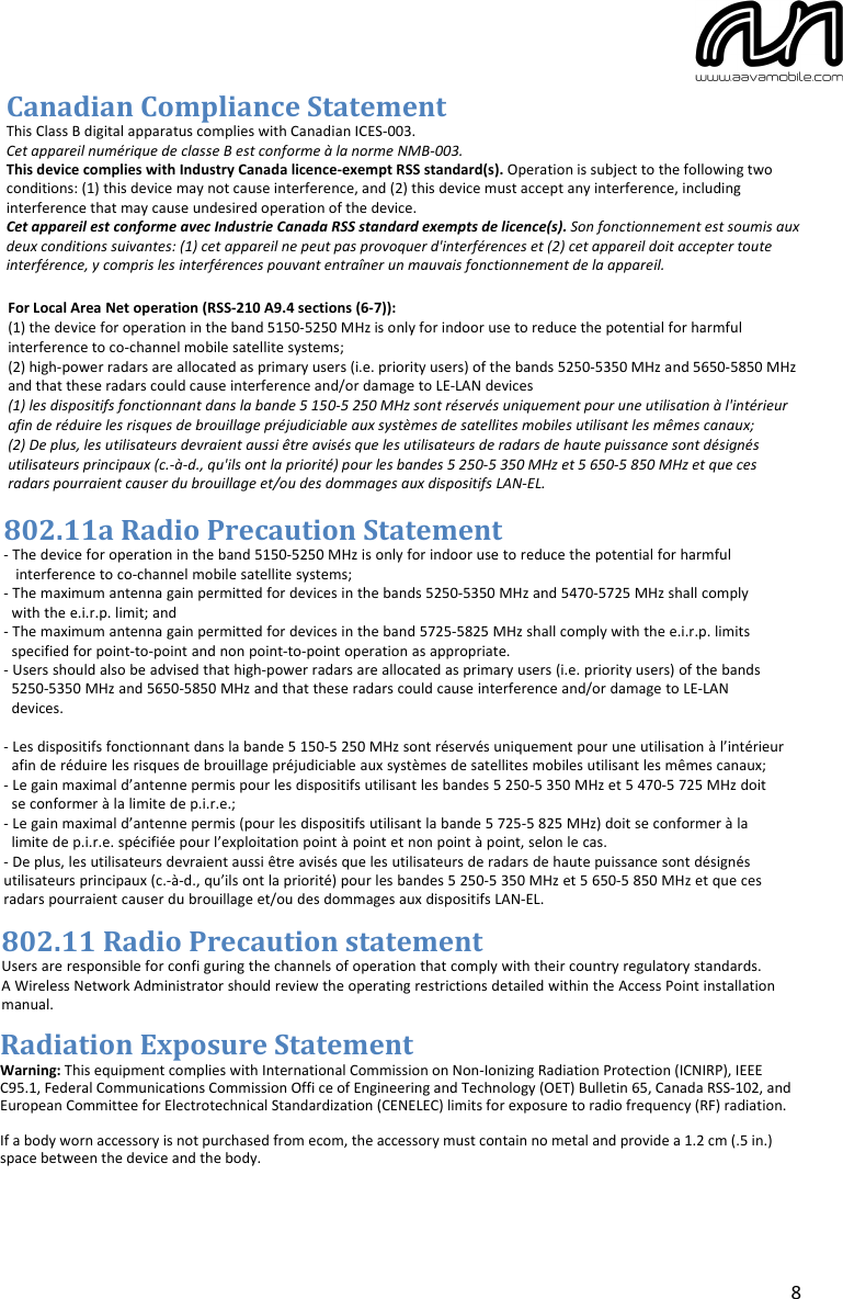 8 Canadian Compliance Statement This Class B digital apparatus complies with Canadian ICES-003. Cet appareil numérique de classe B est conforme à la norme NMB-003. This device complies with Industry Canada licence-exempt RSS standard(s). Operation is subject to the following two conditions: (1) this device may not cause interference, and (2) this device must accept any interference, including interference that may cause undesired operation of the device. Cet appareil est conforme avec Industrie Canada RSS standard exempts de licence(s). Son fonctionnement est soumis aux deux conditions suivantes: (1) cet appareil ne peut pas provoquer d&apos;interférences et (2) cet appareil doit accepter toute interférence, y compris les interférences pouvant entraîner un mauvais fonctionnement de la appareil. For Local Area Net operation (RSS-210 A9.4 sections (6-7)):  (1) the device for operation in the band 5150-5250 MHz is only for indoor use to reduce the potential for harmful interference to co-channel mobile satellite systems; (2) high-power radars are allocated as primary users (i.e. priority users) of the bands 5250-5350 MHz and 5650-5850 MHz and that these radars could cause interference and/or damage to LE-LAN devices (1) les dispositifs fonctionnant dans la bande 5 150-5 250 MHz sont réservés uniquement pour une utilisation à l&apos;intérieur afin de réduire les risques de brouillage préjudiciable aux systèmes de satellites mobiles utilisant les mêmes canaux; (2) De plus, les utilisateurs devraient aussi être avisés que les utilisateurs de radars de haute puissance sont désignés utilisateurs principaux (c.-à-d., qu&apos;ils ont la priorité) pour les bandes 5 250-5 350 MHz et 5 650-5 850 MHz et que ces radars pourraient causer du brouillage et/ou des dommages aux dispositifs LAN-EL. 802.11a Radio Precaution Statement- The device for operation in the band 5150-5250 MHz is only for indoor use to reduce the potential for harmful   interference to co-channel mobile satellite systems;- The maximum antenna gain permitted for devices in the bands 5250-5350 MHz and 5470-5725 MHz shall comply  with the e.i.r.p. limit; and- The maximum antenna gain permitted for devices in the band 5725-5825 MHz shall comply with the e.i.r.p. limits  specified for point-to-point and non point-to-point operation as appropriate.- Users should also be advised that high-power radars are allocated as primary users (i.e. priority users) of the bands  5250-5350 MHz and 5650-5850 MHz and that these radars could cause interference and/or damage to LE-LAN  devices. - Les dispositifs fonctionnant dans la bande 5 150-5 250 MHz sont réservés uniquement pour une utilisation à l’intérieur  afin de réduire les risques de brouillage préjudiciable aux systèmes de satellites mobiles utilisant les mêmes canaux;- Le gain maximal d’antenne permis pour les dispositifs utilisant les bandes 5 250-5 350 MHz et 5 470-5 725 MHz doit  se conformer à la limite de p.i.r.e.;- Le gain maximal d’antenne permis (pour les dispositifs utilisant la bande 5 725-5 825 MHz) doit se conformer à la  limite de p.i.r.e. spécifiée pour l’exploitation point à point et non point à point, selon le cas.- De plus, les utilisateurs devraient aussi être avisés que les utilisateurs de radars de haute puissance sont désignésutilisateurs principaux (c.-à-d., qu’ils ont la priorité) pour les bandes 5 250-5 350 MHz et 5 650-5 850 MHz et que cesradars pourraient causer du brouillage et/ou des dommages aux dispositifs LAN-EL.802.11 Radio Precaution statementUsers are responsible for confi guring the channels of operation that comply with their country regulatory standards.A Wireless Network Administrator should review the operating restrictions detailed within the Access Point installation manual.Radiation Exposure Statement Warning: This equipment complies with International Commission on Non-Ionizing Radiation Protection (ICNIRP), IEEEC95.1, Federal Communications Commission Offi ce of Engineering and Technology (OET) Bulletin 65, Canada RSS-102, and European Committee for Electrotechnical Standardization (CENELEC) limits for exposure to radio frequency (RF) radiation.If a body worn accessory is not purchased from ecom, the accessory must contain no metal and provide a 1.2 cm (.5 in.) space between the device and the body.