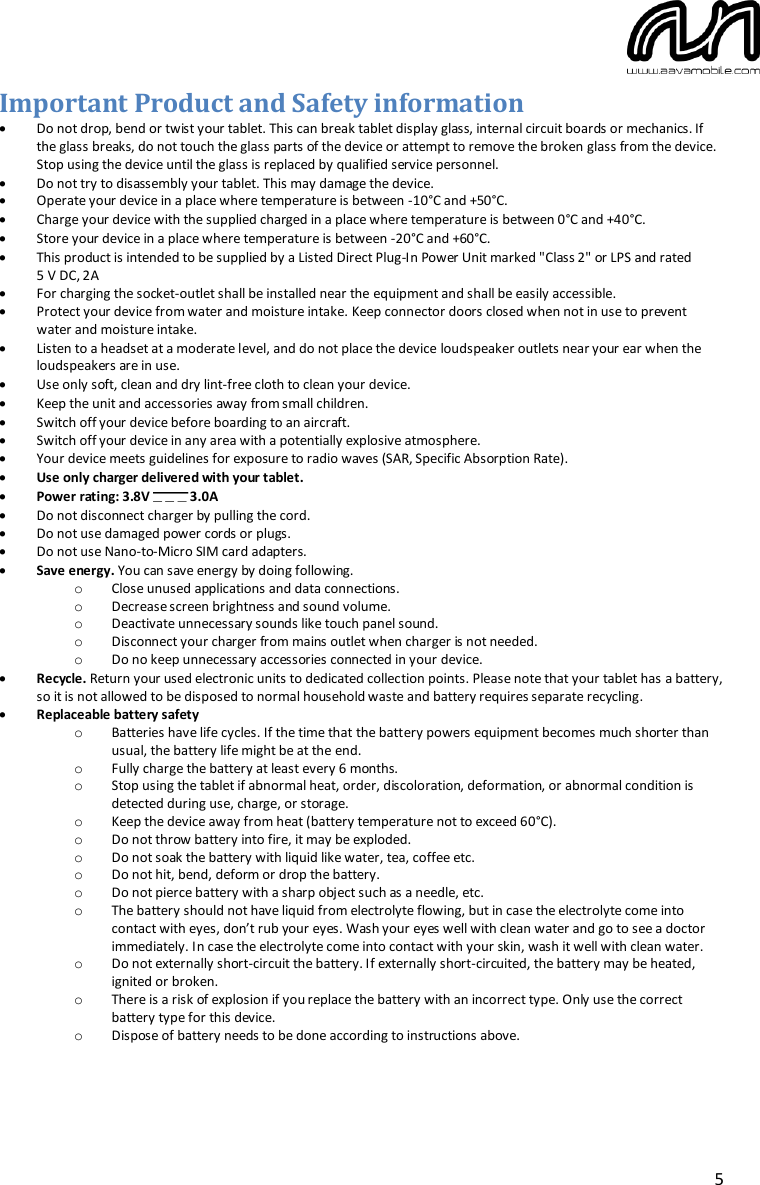  5 Important Product and Safety information  Do not drop, bend or twist your tablet. This can break tablet display glass, internal circuit boards or mechanics. If the glass breaks, do not touch the glass parts of the device or attempt to remove the broken glass from the device. Stop using the device until the glass is replaced by qualified service personnel.  Do not try to disassembly your tablet. This may damage the device.  Operate your device in a place where temperature is between -10°C and +50°C.  Charge your device with the supplied charged in a place where temperature is between 0°C and +40°C.  Store your device in a place where temperature is between -20°C and +60°C.  This product is intended to be supplied by a Listed Direct Plug-In Power Unit marked &quot;Class 2&quot; or LPS and rated  5 V DC, 2A  For charging the socket-outlet shall be installed near the equipment and shall be easily accessible.  Protect your device from water and moisture intake. Keep connector doors closed when not in use to prevent water and moisture intake.  Listen to a headset at a moderate level, and do not place the device loudspeaker outlets near your ear when the loudspeakers are in use.  Use only soft, clean and dry lint-free cloth to clean your device.  Keep the unit and accessories away from small children.  Switch off your device before boarding to an aircraft.  Switch off your device in any area with a potentially explosive atmosphere.  Your device meets guidelines for exposure to radio waves (SAR, Specific Absorption Rate).  Use only charger delivered with your tablet.   Power rating: 3.8V  3.0A  Do not disconnect charger by pulling the cord.  Do not use damaged power cords or plugs.  Do not use Nano-to-Micro SIM card adapters.  Save energy. You can save energy by doing following. o Close unused applications and data connections. o Decrease screen brightness and sound volume. o Deactivate unnecessary sounds like touch panel sound. o Disconnect your charger from mains outlet when charger is not needed. o Do no keep unnecessary accessories connected in your device.  Recycle. Return your used electronic units to dedicated collection points. Please note that your tablet has a battery, so it is not allowed to be disposed to normal household waste and battery requires separate recycling.  Replaceable battery safety o Batteries have life cycles. If the time that the battery powers equipment becomes much shorter than usual, the battery life might be at the end. o Fully charge the battery at least every 6 months. o Stop using the tablet if abnormal heat, order, discoloration, deformation, or abnormal condition is detected during use, charge, or storage. o Keep the device away from heat (battery temperature not to exceed 60°C). o Do not throw battery into fire, it may be exploded. o Do not soak the battery with liquid like water, tea, coffee etc.  o Do not hit, bend, deform or drop the battery. o Do not pierce battery with a sharp object such as a needle, etc. o The battery should not have liquid from electrolyte flowing, but in case the electrolyte come into contact with eyes, don’t rub your eyes. Wash your eyes well with clean water and go to see a doctor immediately. In case the electrolyte come into contact with your skin, wash it well with clean water. o Do not externally short-circuit the battery. If externally short-circuited, the battery may be heated, ignited or broken. o There is a risk of explosion if you replace the battery with an incorrect type. Only use the correct battery type for this device. o Dispose of battery needs to be done according to instructions above.   