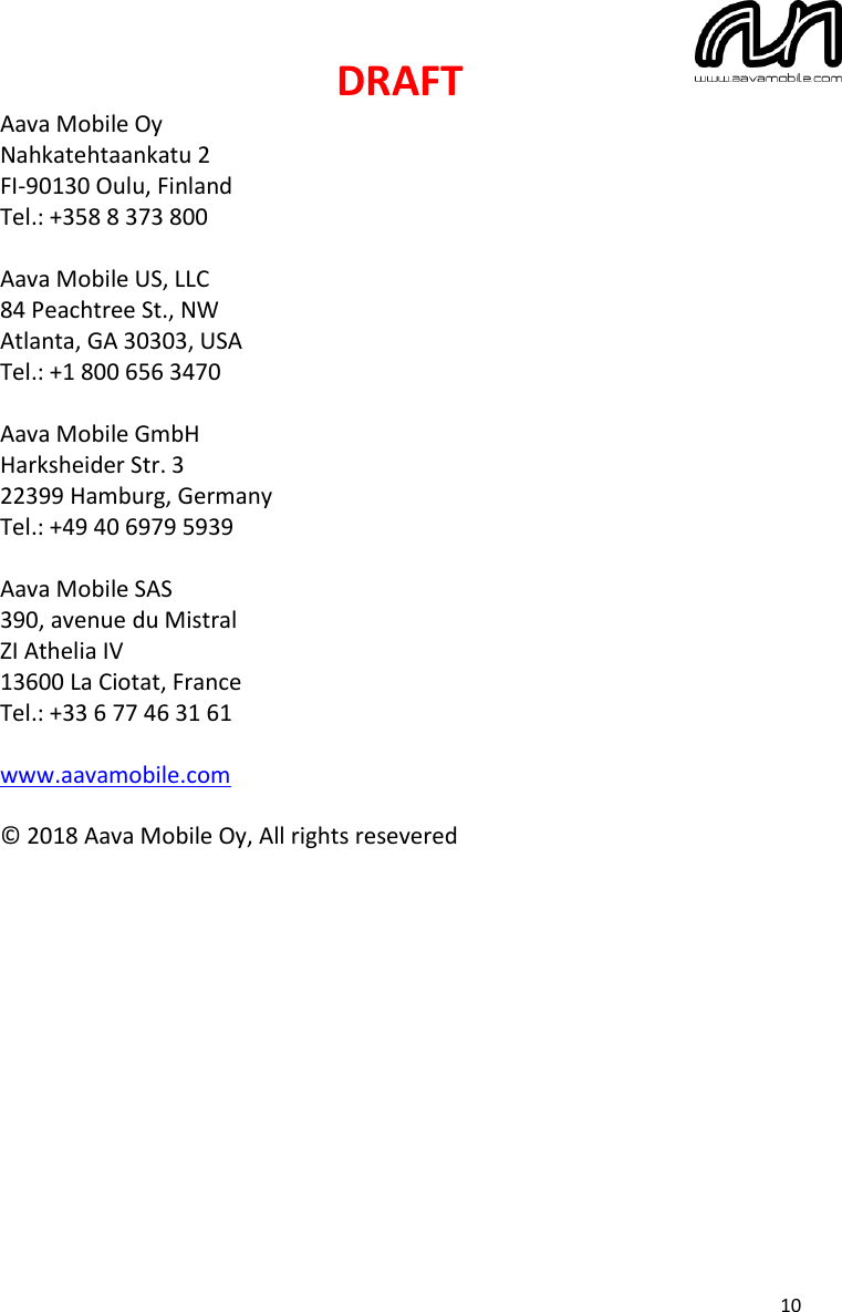 DRAFT  10 Aava Mobile Oy Nahkatehtaankatu 2 FI-90130 Oulu, Finland Tel.: +358 8 373 800  Aava Mobile US, LLC 84 Peachtree St., NW Atlanta, GA 30303, USA Tel.: +1 800 656 3470  Aava Mobile GmbH Harksheider Str. 3 22399 Hamburg, Germany Tel.: +49 40 6979 5939  Aava Mobile SAS 390, avenue du Mistral ZI Athelia IV 13600 La Ciotat, France Tel.: +33 6 77 46 31 61  www.aavamobile.com  © 2018 Aava Mobile Oy, All rights resevered  