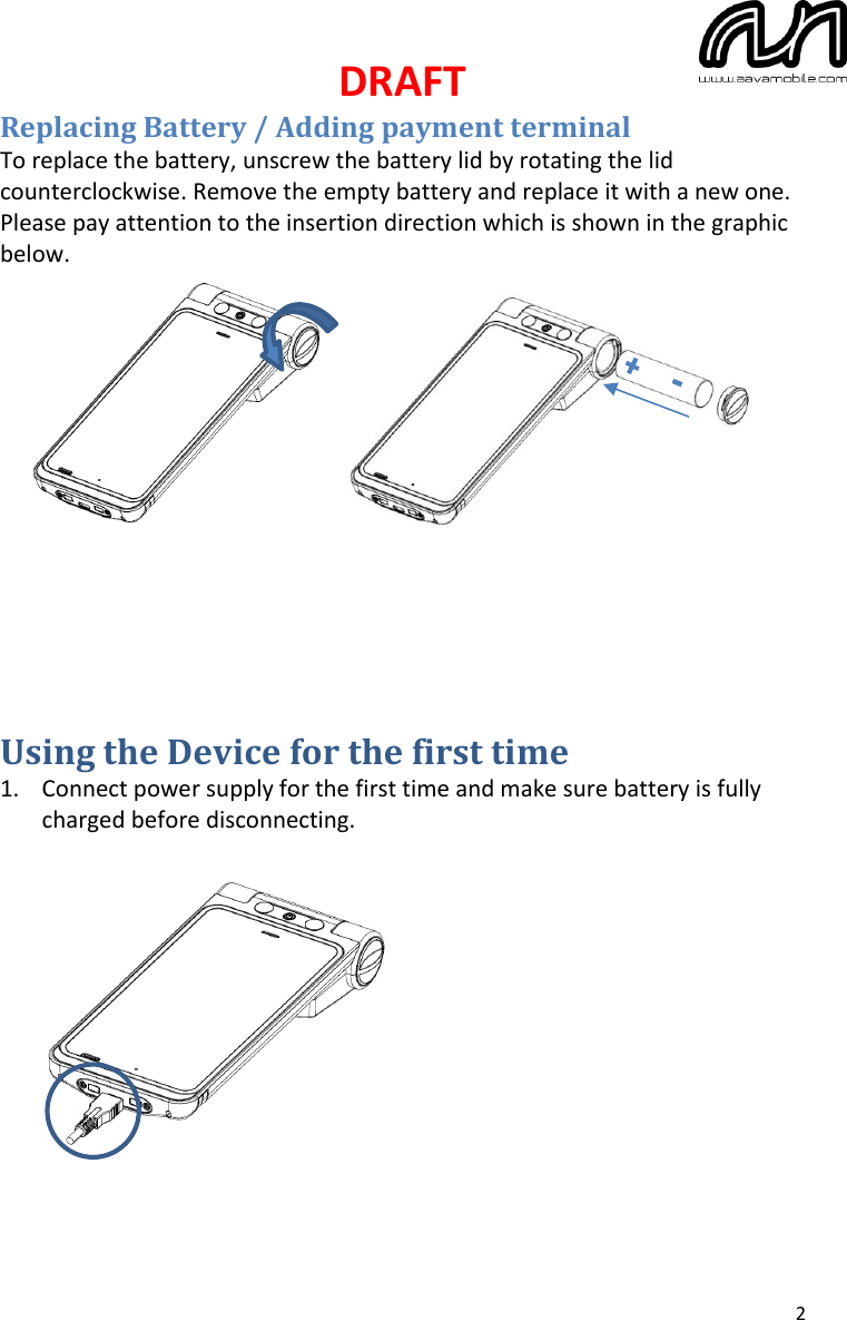 DRAFT  2 Replacing Battery / Adding payment terminal To replace the battery, unscrew the battery lid by rotating the lid counterclockwise. Remove the empty battery and replace it with a new one. Please pay attention to the insertion direction which is shown in the graphic below.                Using the Device for the first time 1. Connect power supply for the first time and make sure battery is fully charged before disconnecting.              