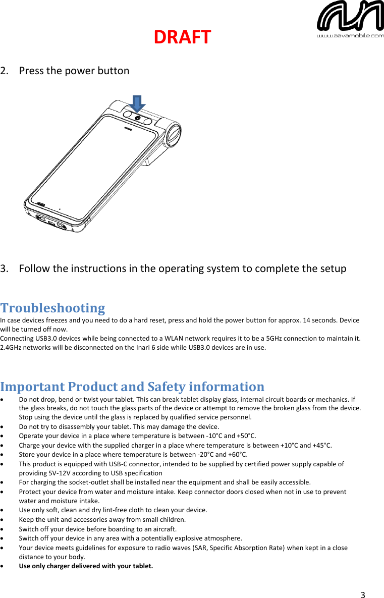 DRAFT  3  2. Press the power button              3. Follow the instructions in the operating system to complete the setup   Troubleshooting In case devices freezes and you need to do a hard reset, press and hold the power button for approx. 14 seconds. Device will be turned off now.  Connecting USB3.0 devices while being connected to a WLAN network requires it to be a 5GHz connection to maintain it. 2.4GHz networks will be disconnected on the Inari 6 side while USB3.0 devices are in use.  Important Product and Safety information • Do not drop, bend or twist your tablet. This can break tablet display glass, internal circuit boards or mechanics. If the glass breaks, do not touch the glass parts of the device or attempt to remove the broken glass from the device. Stop using the device until the glass is replaced by qualified service personnel. • Do not try to disassembly your tablet. This may damage the device. • Operate your device in a place where temperature is between -10°C and +50°C. • Charge your device with the supplied charger in a place where temperature is between +10°C and +45°C. • Store your device in a place where temperature is between -20°C and +60°C.  • This product is equipped with USB-C connector, intended to be supplied by certified power supply capable of providing 5V-12V according to USB specification • For charging the socket-outlet shall be installed near the equipment and shall be easily accessible. • Protect your device from water and moisture intake. Keep connector doors closed when not in use to prevent water and moisture intake. • Use only soft, clean and dry lint-free cloth to clean your device. • Keep the unit and accessories away from small children. • Switch off your device before boarding to an aircraft. • Switch off your device in any area with a potentially explosive atmosphere. • Your device meets guidelines for exposure to radio waves (SAR, Specific Absorption Rate) when kept in a close distance to your body.  • Use only charger delivered with your tablet.  