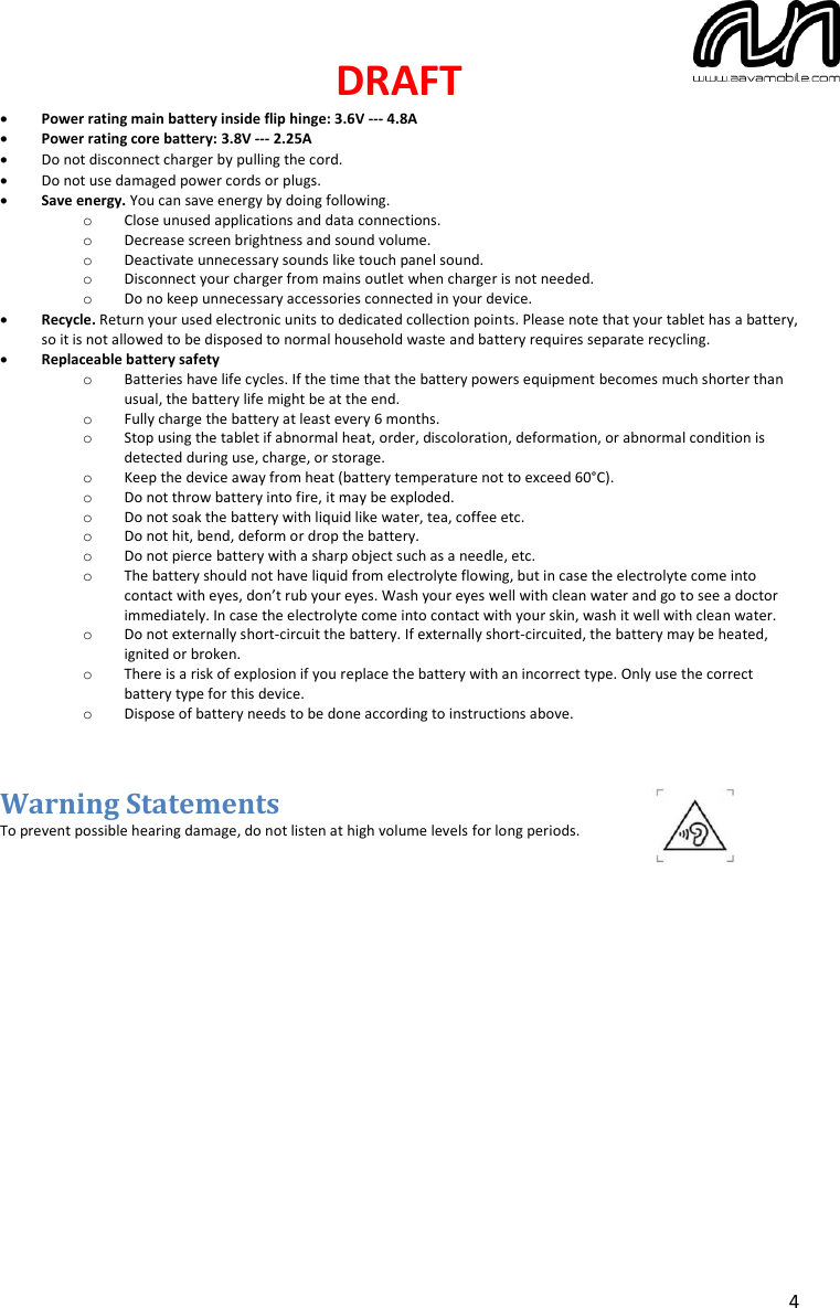 DRAFT  4 • Power rating main battery inside flip hinge: 3.6V --- 4.8A • Power rating core battery: 3.8V --- 2.25A • Do not disconnect charger by pulling the cord. • Do not use damaged power cords or plugs. • Save energy. You can save energy by doing following. o Close unused applications and data connections. o Decrease screen brightness and sound volume. o Deactivate unnecessary sounds like touch panel sound. o Disconnect your charger from mains outlet when charger is not needed. o Do no keep unnecessary accessories connected in your device. • Recycle. Return your used electronic units to dedicated collection points. Please note that your tablet has a battery, so it is not allowed to be disposed to normal household waste and battery requires separate recycling. • Replaceable battery safety o Batteries have life cycles. If the time that the battery powers equipment becomes much shorter than usual, the battery life might be at the end. o Fully charge the battery at least every 6 months. o Stop using the tablet if abnormal heat, order, discoloration, deformation, or abnormal condition is detected during use, charge, or storage. o Keep the device away from heat (battery temperature not to exceed 60°C). o Do not throw battery into fire, it may be exploded. o Do not soak the battery with liquid like water, tea, coffee etc.  o Do not hit, bend, deform or drop the battery. o Do not pierce battery with a sharp object such as a needle, etc. o The battery should not have liquid from electrolyte flowing, but in case the electrolyte come into contact with eyes, don’t rub your eyes. Wash your eyes well with clean water and go to see a doctor immediately. In case the electrolyte come into contact with your skin, wash it well with clean water. o Do not externally short-circuit the battery. If externally short-circuited, the battery may be heated, ignited or broken. o There is a risk of explosion if you replace the battery with an incorrect type. Only use the correct battery type for this device. o Dispose of battery needs to be done according to instructions above.   Warning Statements To prevent possible hearing damage, do not listen at high volume levels for long periods.              