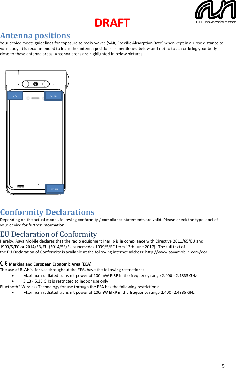 DRAFT  5 Antenna positions Your device meets guidelines for exposure to radio waves (SAR, Specific Absorption Rate) when kept in a close distance to your body. It is recommended to learn the antenna positions as mentioned below and not to touch or bring your body close to these antenna areas. Antenna areas are highlighted in below pictures.                           Conformity Declarations Depending on the actual model, following conformity / compliance statements are valid. Please check the type label of your device for further information. EU Declaration of Conformity Hereby, Aava Mobile declares that the radio equipment Inari 6 is in compliance with Directive 2011/65/EU and 1999/5/EC or 2014/53/EU (2014/53/EU supersedes 1999/5/EC from 13th June 2017). The full text of the EU Declaration of Conformity is available at the following internet address: http://www.aavamobile.com/doc           Marking and European Economic Area (EEA) The use of RLAN&apos;s, for use throughout the EEA, have the following restrictions: • Maximum radiated transmit power of 100 mW EIRP in the frequency range 2.400 - 2.4835 GHz • 5.13 - 5.35 GHz is restricted to indoor use only Bluetooth® Wireless Technology for use through the EEA has the following restrictions: • Maximum radiated transmit power of 100mW EIRP in the frequency range 2.400 -2.4835 GHz       WLAN WLAN GPS 