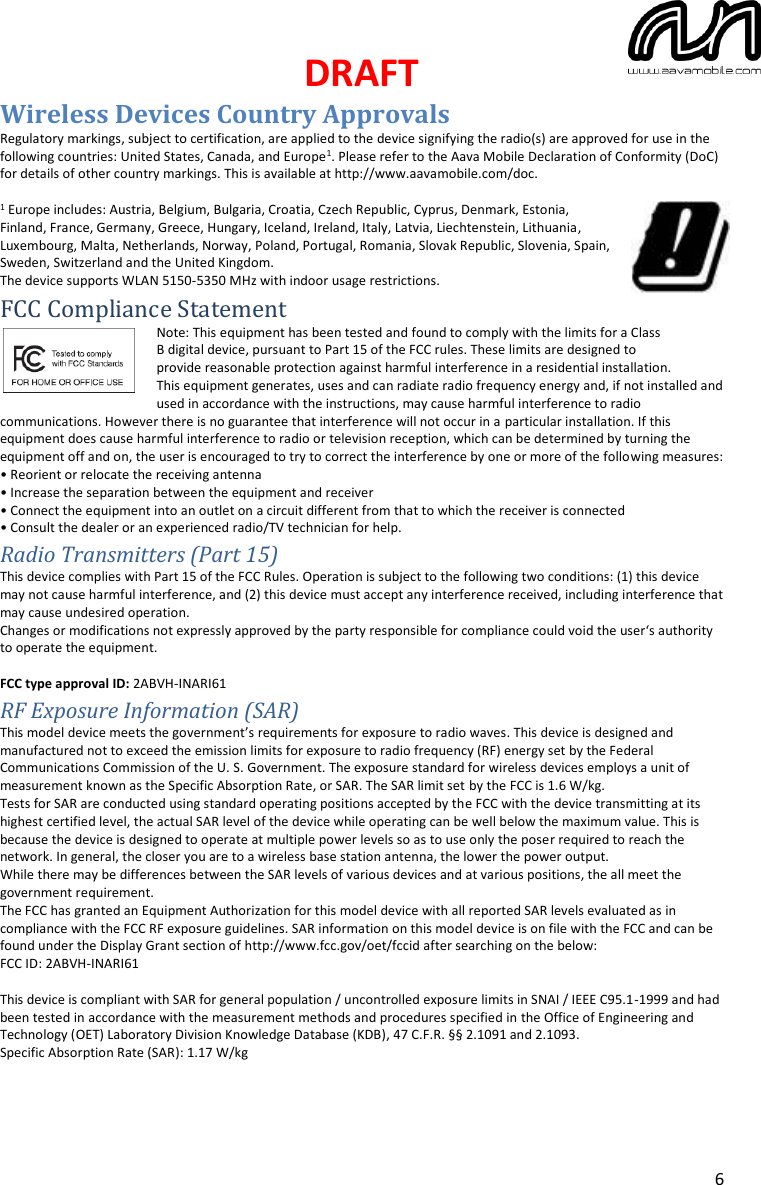 DRAFT  6 Wireless Devices Country Approvals Regulatory markings, subject to certification, are applied to the device signifying the radio(s) are approved for use in the following countries: United States, Canada, and Europe1. Please refer to the Aava Mobile Declaration of Conformity (DoC) for details of other country markings. This is available at http://www.aavamobile.com/doc.  1 Europe includes: Austria, Belgium, Bulgaria, Croatia, Czech Republic, Cyprus, Denmark, Estonia, Finland, France, Germany, Greece, Hungary, Iceland, Ireland, Italy, Latvia, Liechtenstein, Lithuania, Luxembourg, Malta, Netherlands, Norway, Poland, Portugal, Romania, Slovak Republic, Slovenia, Spain, Sweden, Switzerland and the United Kingdom. The device supports WLAN 5150-5350 MHz with indoor usage restrictions.  FCC Compliance Statement Note: This equipment has been tested and found to comply with the limits for a Class B digital device, pursuant to Part 15 of the FCC rules. These limits are designed to provide reasonable protection against harmful interference in a residential installation. This equipment generates, uses and can radiate radio frequency energy and, if not installed and used in accordance with the instructions, may cause harmful interference to radio communications. However there is no guarantee that interference will not occur in a particular installation. If this equipment does cause harmful interference to radio or television reception, which can be determined by turning the equipment off and on, the user is encouraged to try to correct the interference by one or more of the following measures: • Reorient or relocate the receiving antenna • Increase the separation between the equipment and receiver • Connect the equipment into an outlet on a circuit different from that to which the receiver is connected • Consult the dealer or an experienced radio/TV technician for help. Radio Transmitters (Part 15) This device complies with Part 15 of the FCC Rules. Operation is subject to the following two conditions: (1) this device may not cause harmful interference, and (2) this device must accept any interference received, including interference that may cause undesired operation. Changes or modifications not expressly approved by the party responsible for compliance could void the user‘s authority to operate the equipment.  FCC type approval ID: 2ABVH-INARI61 RF Exposure Information (SAR) This model device meets the government’s requirements for exposure to radio waves. This device is designed and manufactured not to exceed the emission limits for exposure to radio frequency (RF) energy set by the Federal Communications Commission of the U. S. Government. The exposure standard for wireless devices employs a unit of measurement known as the Specific Absorption Rate, or SAR. The SAR limit set by the FCC is 1.6 W/kg.  Tests for SAR are conducted using standard operating positions accepted by the FCC with the device transmitting at its highest certified level, the actual SAR level of the device while operating can be well below the maximum value. This is because the device is designed to operate at multiple power levels so as to use only the poser required to reach the network. In general, the closer you are to a wireless base station antenna, the lower the power output. While there may be differences between the SAR levels of various devices and at various positions, the all meet the government requirement. The FCC has granted an Equipment Authorization for this model device with all reported SAR levels evaluated as in compliance with the FCC RF exposure guidelines. SAR information on this model device is on file with the FCC and can be found under the Display Grant section of http://www.fcc.gov/oet/fccid after searching on the below:  FCC ID: 2ABVH-INARI61  This device is compliant with SAR for general population / uncontrolled exposure limits in SNAI / IEEE C95.1-1999 and had been tested in accordance with the measurement methods and procedures specified in the Office of Engineering and Technology (OET) Laboratory Division Knowledge Database (KDB), 47 C.F.R. §§ 2.1091 and 2.1093. Specific Absorption Rate (SAR): 1.17 W/kg      