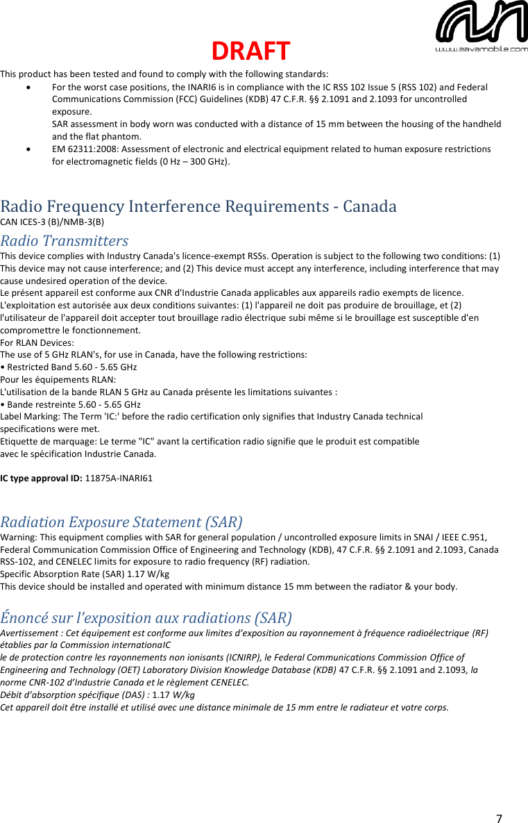 DRAFT  7 This product has been tested and found to comply with the following standards: • For the worst case positions, the INARI6 is in compliance with the IC RSS 102 Issue 5 (RSS 102) and Federal Communications Commission (FCC) Guidelines (KDB) 47 C.F.R. §§ 2.1091 and 2.1093 for uncontrolled exposure. SAR assessment in body worn was conducted with a distance of 15 mm between the housing of the handheld and the flat phantom. • EM 62311:2008: Assessment of electronic and electrical equipment related to human exposure restrictions for electromagnetic fields (0 Hz – 300 GHz).   Radio Frequency Interference Requirements - Canada CAN ICES-3 (B)/NMB-3(B) Radio Transmitters This device complies with Industry Canada&apos;s licence-exempt RSSs. Operation is subject to the following two conditions: (1) This device may not cause interference; and (2) This device must accept any interference, including interference that may cause undesired operation of the device. Le présent appareil est conforme aux CNR d&apos;Industrie Canada applicables aux appareils radio exempts de licence. L&apos;exploitation est autorisée aux deux conditions suivantes: (1) l&apos;appareil ne doit pas produire de brouillage, et (2) l&apos;utilisateur de l&apos;appareil doit accepter tout brouillage radio électrique subi même si le brouillage est susceptible d&apos;en compromettre le fonctionnement. For RLAN Devices: The use of 5 GHz RLAN&apos;s, for use in Canada, have the following restrictions: • Restricted Band 5.60 - 5.65 GHz Pour les équipements RLAN: L&apos;utilisation de la bande RLAN 5 GHz au Canada présente les limitations suivantes : • Bande restreinte 5.60 - 5.65 GHz Label Marking: The Term &apos;IC:&apos; before the radio certification only signifies that Industry Canada technical specifications were met. Etiquette de marquage: Le terme &quot;IC&quot; avant la certification radio signifie que le produit est compatible avec le spécification Industrie Canada.  IC type approval ID: 11875A-INARI61   Radiation Exposure Statement (SAR) Warning: This equipment complies with SAR for general population / uncontrolled exposure limits in SNAI / IEEE C.951, Federal Communication Commission Office of Engineering and Technology (KDB), 47 C.F.R. §§ 2.1091 and 2.1093, Canada RSS-102, and CENELEC limits for exposure to radio frequency (RF) radiation. Specific Absorption Rate (SAR) 1.17 W/kg  This device should be installed and operated with minimum distance 15 mm between the radiator &amp; your body.  Énoncé sur l’exposition aux radiations (SAR) Avertissement : Cet équipement est conforme aux limites d’exposition au rayonnement à fréquence radioélectrique (RF) établies par la Commission internationaIC le de protection contre les rayonnements non ionisants (ICNIRP), le Federal Communications Commission Office of Engineering and Technology (OET) Laboratory Division Knowledge Database (KDB) 47 C.F.R. §§ 2.1091 and 2.1093, la norme CNR-102 d’Industrie Canada et le règlement CENELEC. Débit d’absorption spécifique (DAS) : 1.17 W/kg  Cet appareil doit être installé et utilisé avec une distance minimale de 15 mm entre le radiateur et votre corps.    