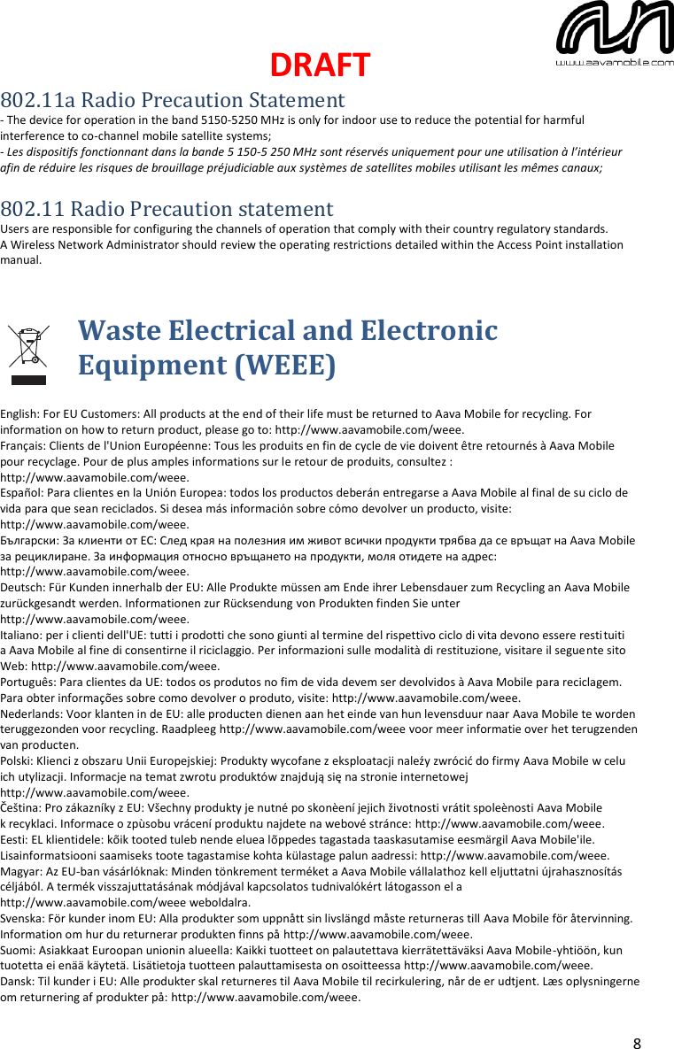 DRAFT  8 802.11a Radio Precaution Statement - The device for operation in the band 5150-5250 MHz is only for indoor use to reduce the potential for harmful interference to co-channel mobile satellite systems; - Les dispositifs fonctionnant dans la bande 5 150-5 250 MHz sont réservés uniquement pour une utilisation à l’intérieur afin de réduire les risques de brouillage préjudiciable aux systèmes de satellites mobiles utilisant les mêmes canaux;  802.11 Radio Precaution statement Users are responsible for configuring the channels of operation that comply with their country regulatory standards. A Wireless Network Administrator should review the operating restrictions detailed within the Access Point installation manual. Waste Electrical and Electronic Equipment (WEEE)  English: For EU Customers: All products at the end of their life must be returned to Aava Mobile for recycling. For information on how to return product, please go to: http://www.aavamobile.com/weee. Français: Clients de l&apos;Union Européenne: Tous les produits en fin de cycle de vie doivent être retournés à Aava Mobile pour recyclage. Pour de plus amples informations sur le retour de produits, consultez : http://www.aavamobile.com/weee. Español: Para clientes en la Unión Europea: todos los productos deberán entregarse a Aava Mobile al final de su ciclo de vida para que sean reciclados. Si desea más información sobre cómo devolver un producto, visite: http://www.aavamobile.com/weee. Български: За клиенти от ЕС: След края на полезния им живот всички продукти трябва да се връщат на Aava Mobile за рециклиране. За информация относно връщането на продукти, моля отидете на адрес: http://www.aavamobile.com/weee. Deutsch: Für Kunden innerhalb der EU: Alle Produkte müssen am Ende ihrer Lebensdauer zum Recycling an Aava Mobile zurückgesandt werden. Informationen zur Rücksendung von Produkten finden Sie unter http://www.aavamobile.com/weee. Italiano: per i clienti dell&apos;UE: tutti i prodotti che sono giunti al termine del rispettivo ciclo di vita devono essere restituiti a Aava Mobile al fine di consentirne il riciclaggio. Per informazioni sulle modalità di restituzione, visitare il seguente sito Web: http://www.aavamobile.com/weee. Português: Para clientes da UE: todos os produtos no fim de vida devem ser devolvidos à Aava Mobile para reciclagem. Para obter informações sobre como devolver o produto, visite: http://www.aavamobile.com/weee. Nederlands: Voor klanten in de EU: alle producten dienen aan het einde van hun levensduur naar Aava Mobile te worden teruggezonden voor recycling. Raadpleeg http://www.aavamobile.com/weee voor meer informatie over het terugzenden van producten. Polski: Klienci z obszaru Unii Europejskiej: Produkty wycofane z eksploatacji naleźy zwrócić do firmy Aava Mobile w celu ich utylizacji. Informacje na temat zwrotu produktów znajdują się na stronie internetowej http://www.aavamobile.com/weee. Čeština: Pro zákazníky z EU: Všechny produkty je nutné po skonèení jejich životnosti vrátit spoleènosti Aava Mobile k recyklaci. Informace o zpùsobu vrácení produktu najdete na webové stránce: http://www.aavamobile.com/weee. Eesti: EL klientidele: kõik tooted tuleb nende eluea lõppedes tagastada taaskasutamise eesmärgil Aava Mobile&apos;ile. Lisainformatsiooni saamiseks toote tagastamise kohta külastage palun aadressi: http://www.aavamobile.com/weee. Magyar: Az EU-ban vásárlóknak: Minden tönkrement terméket a Aava Mobile vállalathoz kell eljuttatni újrahasznosítás céljából. A termék visszajuttatásának módjával kapcsolatos tudnivalókért látogasson el a http://www.aavamobile.com/weee weboldalra. Svenska: För kunder inom EU: Alla produkter som uppnått sin livslängd måste returneras till Aava Mobile för återvinning. Information om hur du returnerar produkten finns på http://www.aavamobile.com/weee. Suomi: Asiakkaat Euroopan unionin alueella: Kaikki tuotteet on palautettava kierrätettäväksi Aava Mobile-yhtiöön, kun tuotetta ei enää käytetä. Lisätietoja tuotteen palauttamisesta on osoitteessa http://www.aavamobile.com/weee.  Dansk: Til kunder i EU: Alle produkter skal returneres til Aava Mobile til recirkulering, når de er udtjent. Læs oplysningerne om returnering af produkter på: http://www.aavamobile.com/weee. 