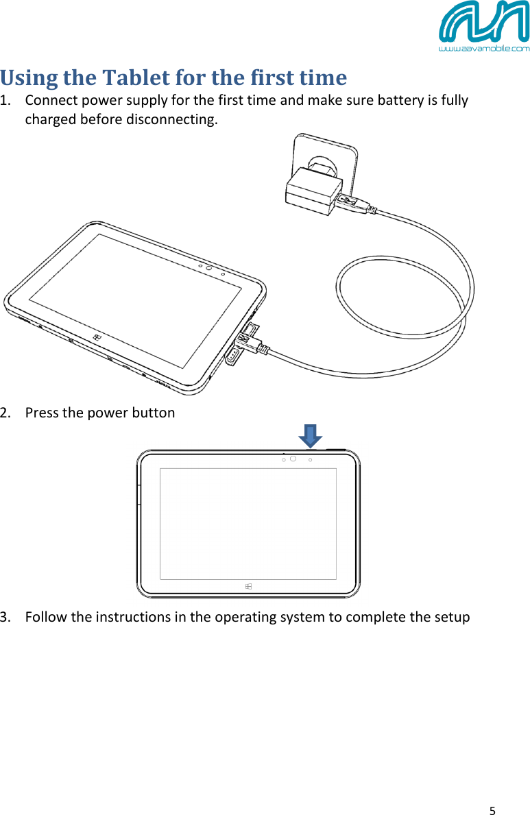  5 Using the Tablet for the first time 1. Connect power supply for the first time and make sure battery is fully charged before disconnecting.  2. Press the power button   3. Follow the instructions in the operating system to complete the setup     