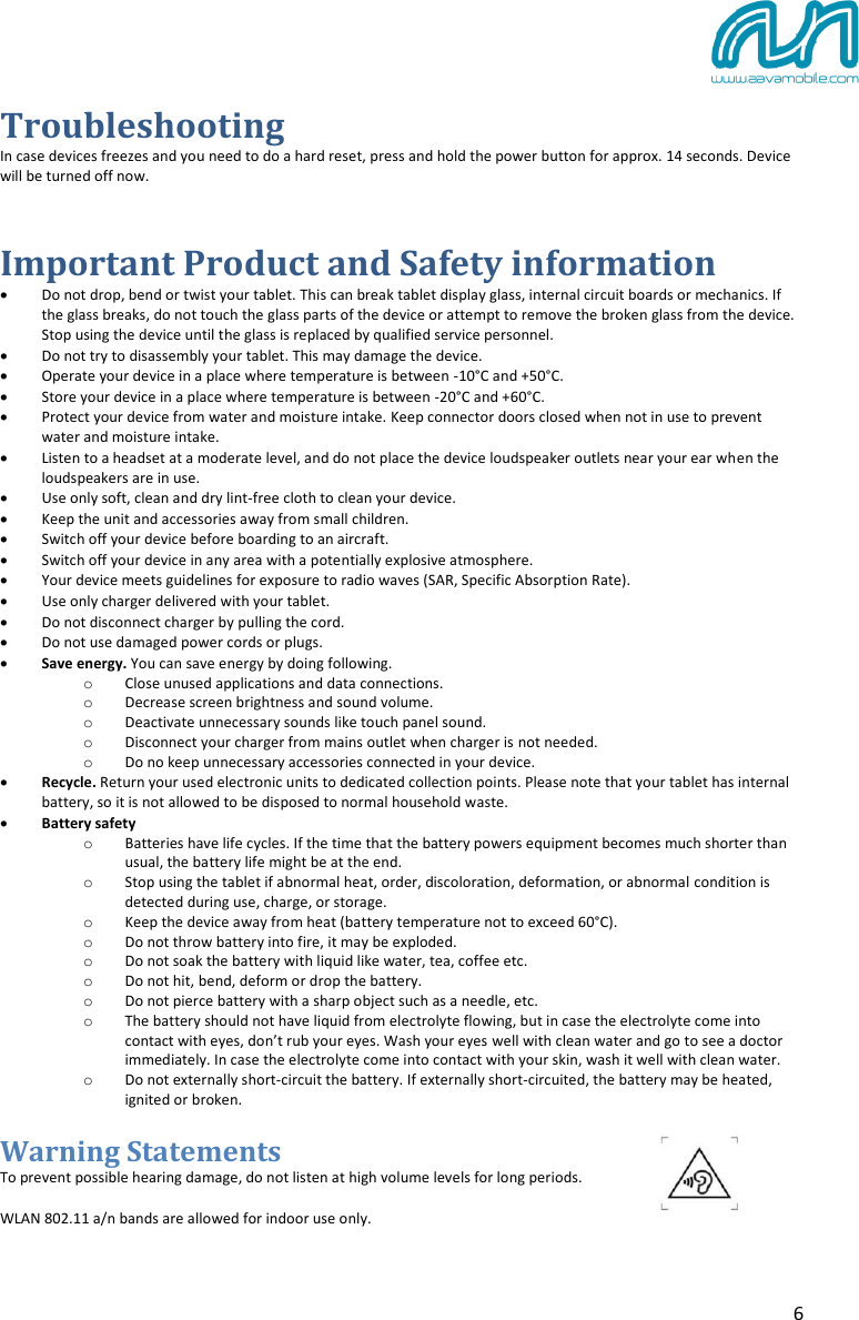 6 Troubleshooting In case devices freezes and you need to do a hard reset, press and hold the power button for approx. 14 seconds. Device will be turned off now. Important Product and Safety information Do not drop, bend or twist your tablet. This can break tablet display glass, internal circuit boards or mechanics. Ifthe glass breaks, do not touch the glass parts of the device or attempt to remove the broken glass from the device.Stop using the device until the glass is replaced by qualified service personnel.Do not try to disassembly your tablet. This may damage the device.Operate your device in a place where temperature is between -10°C and +50°C.Store your device in a place where temperature is between -20°C and +60°C.Protect your device from water and moisture intake. Keep connector doors closed when not in use to prevent water and moisture intake.Listen to a headset at a moderate level, and do not place the device loudspeaker outlets near your ear when the loudspeakers are in use.Use only soft, clean and dry lint-free cloth to clean your device.Keep the unit and accessories away from small children.Switch off your device before boarding to an aircraft.Switch off your device in any area with a potentially explosive atmosphere.Your device meets guidelines for exposure to radio waves (SAR, Specific Absorption Rate).Use only charger delivered with your tablet.Do not disconnect charger by pulling the cord.Do not use damaged power cords or plugs.Save energy. You can save energy by doing following.oClose unused applications and data connections.oDecrease screen brightness and sound volume.oDeactivate unnecessary sounds like touch panel sound.oDisconnect your charger from mains outlet when charger is not needed.oDo no keep unnecessary accessories connected in your device.Recycle. Return your used electronic units to dedicated collection points. Please note that your tablet has internal battery, so it is not allowed to be disposed to normal household waste.Battery safetyoBatteries have life cycles. If the time that the battery powers equipment becomes much shorter than usual, the battery life might be at the end.oStop using the tablet if abnormal heat, order, discoloration, deformation, or abnormal condition isdetected during use, charge, or storage.oKeep the device away from heat (battery temperature not to exceed 60°C).oDo not throw battery into fire, it may be exploded.oDo not soak the battery with liquid like water, tea, coffee etc.oDo not hit, bend, deform or drop the battery.oDo not pierce battery with a sharp object such as a needle, etc.oThe battery should not have liquid from electrolyte flowing, but in case the electrolyte come intocontact with eyes, don’t rub your eyes. Wash your eyes well with clean water and go to see a doctor immediately. In case the electrolyte come into contact with your skin, wash it well with clean water.oDo not externally short-circuit the battery. If externally short-circuited, the battery may be heated, ignited or broken.Warning Statements To prevent possible hearing damage, do not listen at high volume levels for long periods. WLAN 802.11 a/n bands are allowed for indoor use only. 