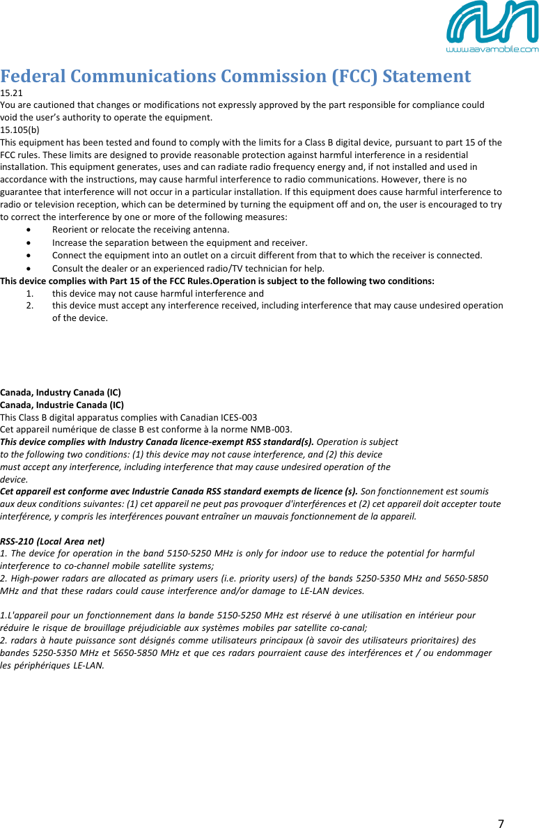 7 Federal Communications Commission (FCC) Statement 15.21 You are cautioned that changes or modifications not expressly approved by the part responsible for compliance could void the user’s authority to operate the equipment. 15.105(b) This equipment has been tested and found to comply with the limits for a Class B digital device, pursuant to part 15 of the FCC rules. These limits are designed to provide reasonable protection against harmful interference in a residential installation. This equipment generates, uses and can radiate radio frequency energy and, if not installed and used in accordance with the instructions, may cause harmful interference to radio communications. However, there is no guarantee that interference will not occur in a particular installation. If this equipment does cause harmful interference to radio or television reception, which can be determined by turning the equipment off and on, the user is encouraged to try to correct the interference by one or more of the following measures: Reorient or relocate the receiving antenna.Increase the separation between the equipment and receiver.Connect the equipment into an outlet on a circuit different from that to which the receiver is connected.Consult the dealer or an experienced radio/TV technician for help.This device complies with Part 15 of the FCC Rules.Operation is subject to the following two conditions: 1. this device may not cause harmful interference and2. this device must accept any interference received, including interference that may cause undesired operation of the device.Canada, Industry Canada (IC) Canada, Industrie Canada (IC) This Class B digital apparatus complies with Canadian ICES-003  Cet appareil numérique de classe B est conforme à la norme NMB-003. This device complies with Industry Canada licence-exempt RSS standard(s). Operation is subject  to the following two conditions: (1) this device may not cause interference, and (2) this device  must accept any interference, including interference that may cause undesired operation of the  device. Cet appareil est conforme avec Industrie Canada RSS standard exempts de licence (s). Son fonctionnement est soumis aux deux conditions suivantes: (1) cet appareil ne peut pas provoquer d&apos;interférences et (2) cet appareil doit accepter toute interférence, y compris les interférences pouvant entraîner un mauvais fonctionnement de la appareil. RSS-210 (Local Area net)1. The device for operation in the band 5150-5250 MHz is only for indoor use to reduce the potential for harmful interference to co-channel mobile satellite systems;2. High-power radars are allocated as primary users (i.e. priority users) of the bands 5250-5350 MHz and 5650-5850 MHz and that these radars could cause interference and/or damage to LE-LAN devices.1.L&apos;appareil pour un fonctionnement dans la bande 5150-5250 MHz est réservé à une utilisation en intérieur pour réduire le risque de brouillage préjudiciable aux systèmes mobiles par satellite co-canal;2. radars à haute puissance sont désignés comme utilisateurs principaux (à savoir des utilisateurs prioritaires) des bandes 5250-5350 MHz et 5650-5850 MHz et que ces radars pourraient cause des interférences et / ou endommager les périphériques LE-LAN.