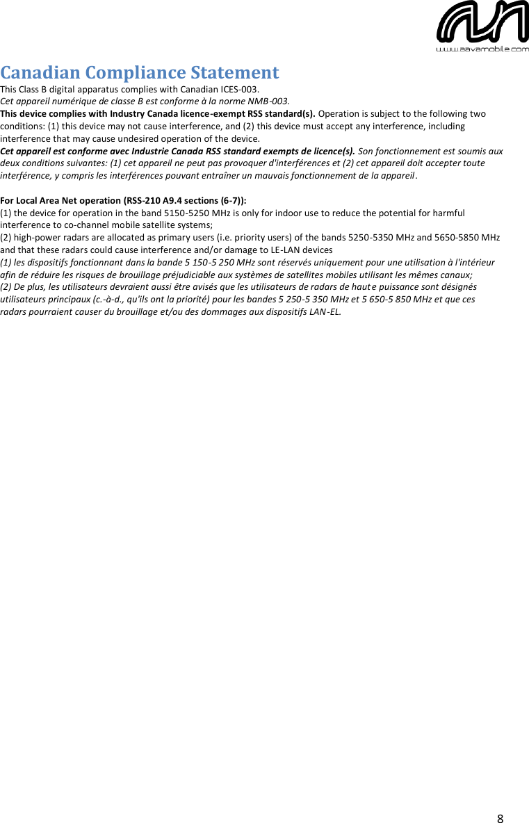  8 Canadian Compliance Statement This Class B digital apparatus complies with Canadian ICES-003. Cet appareil numérique de classe B est conforme à la norme NMB-003. This device complies with Industry Canada licence-exempt RSS standard(s). Operation is subject to the following two conditions: (1) this device may not cause interference, and (2) this device must accept any interference, including interference that may cause undesired operation of the device. Cet appareil est conforme avec Industrie Canada RSS standard exempts de licence(s). Son fonctionnement est soumis aux deux conditions suivantes: (1) cet appareil ne peut pas provoquer d&apos;interférences et (2) cet appareil doit accepter toute interférence, y compris les interférences pouvant entraîner un mauvais fonctionnement de la appareil.  For Local Area Net operation (RSS-210 A9.4 sections (6-7)):  (1) the device for operation in the band 5150-5250 MHz is only for indoor use to reduce the potential for harmful interference to co-channel mobile satellite systems; (2) high-power radars are allocated as primary users (i.e. priority users) of the bands 5250-5350 MHz and 5650-5850 MHz and that these radars could cause interference and/or damage to LE-LAN devices (1) les dispositifs fonctionnant dans la bande 5 150-5 250 MHz sont réservés uniquement pour une utilisation à l&apos;intérieur afin de réduire les risques de brouillage préjudiciable aux systèmes de satellites mobiles utilisant les mêmes canaux; (2) De plus, les utilisateurs devraient aussi être avisés que les utilisateurs de radars de haute puissance sont désignés utilisateurs principaux (c.-à-d., qu&apos;ils ont la priorité) pour les bandes 5 250-5 350 MHz et 5 650-5 850 MHz et que ces radars pourraient causer du brouillage et/ou des dommages aux dispositifs LAN-EL.    
