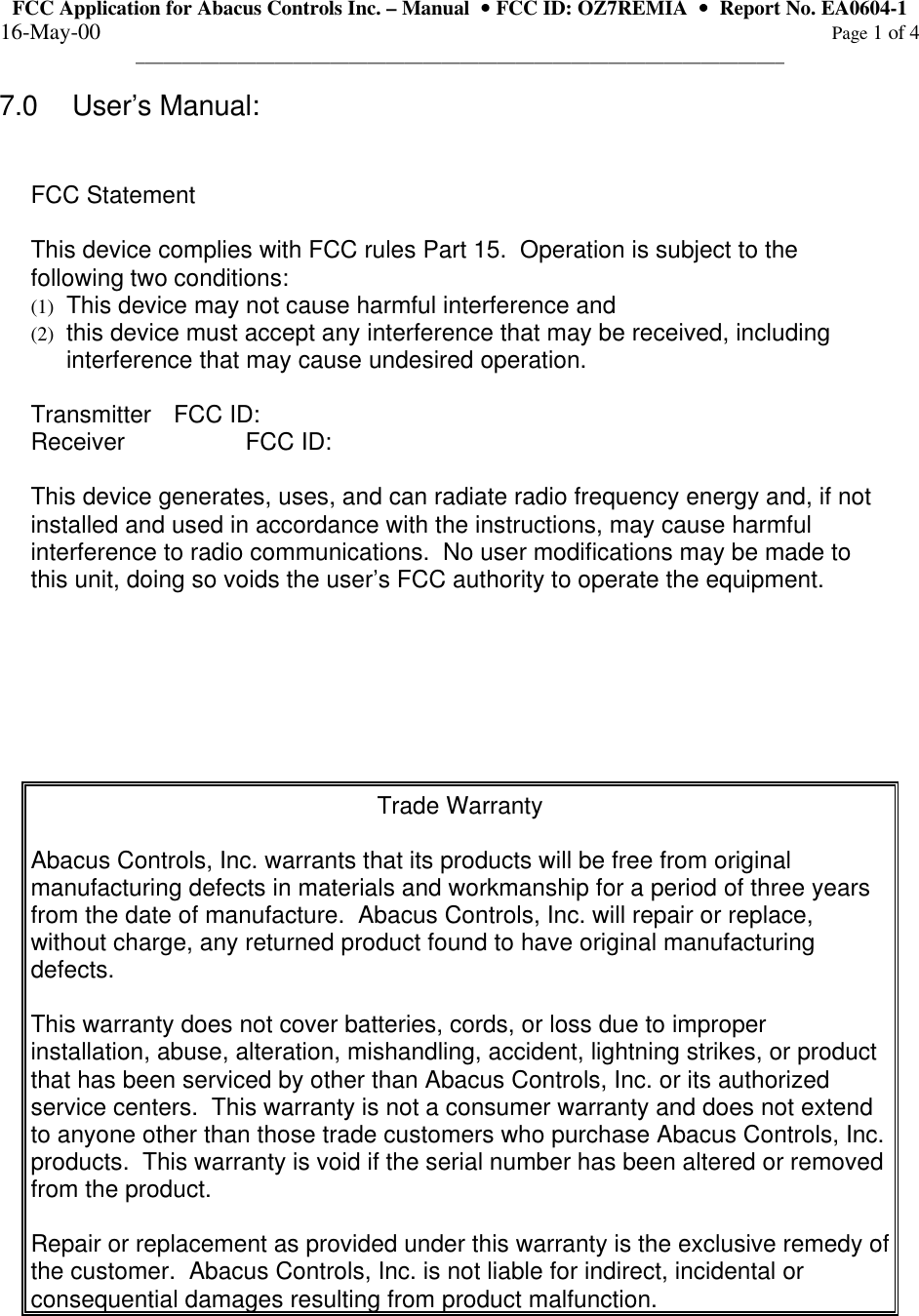 FCC Application for Abacus Controls Inc. – Manual  •• FCC ID: OZ7REMIA  ••  Report No. EA0604-1 16-May-00                                                                                                                                                      Page 1 of 4 ______________________________________________________________________  7.0 User’s Manual:   FCC Statement  This device complies with FCC rules Part 15.  Operation is subject to the following two conditions: (1)  This device may not cause harmful interference and (2)  this device must accept any interference that may be received, including interference that may cause undesired operation.  Transmitter FCC ID: Receiver  FCC ID:  This device generates, uses, and can radiate radio frequency energy and, if not installed and used in accordance with the instructions, may cause harmful interference to radio communications.  No user modifications may be made to this unit, doing so voids the user’s FCC authority to operate the equipment.        Trade Warranty  Abacus Controls, Inc. warrants that its products will be free from original manufacturing defects in materials and workmanship for a period of three years from the date of manufacture.  Abacus Controls, Inc. will repair or replace, without charge, any returned product found to have original manufacturing defects.  This warranty does not cover batteries, cords, or loss due to improper installation, abuse, alteration, mishandling, accident, lightning strikes, or product that has been serviced by other than Abacus Controls, Inc. or its authorized service centers.  This warranty is not a consumer warranty and does not extend to anyone other than those trade customers who purchase Abacus Controls, Inc. products.  This warranty is void if the serial number has been altered or removed from the product.  Repair or replacement as provided under this warranty is the exclusive remedy of the customer.  Abacus Controls, Inc. is not liable for indirect, incidental or consequential damages resulting from product malfunction.   