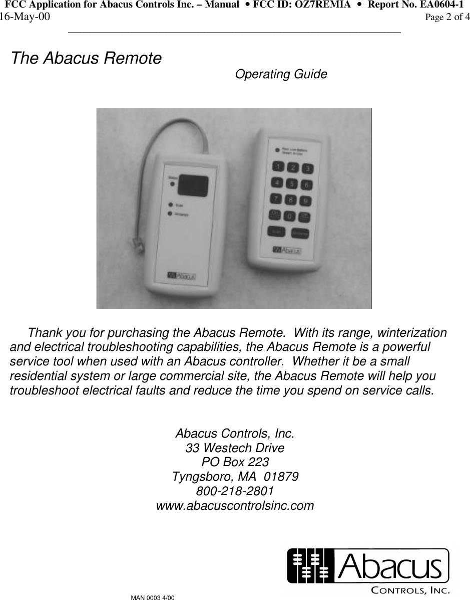 FCC Application for Abacus Controls Inc. – Manual  •• FCC ID: OZ7REMIA  ••  Report No. EA0604-1 16-May-00                                                                                                                                                      Page 2 of 4 ______________________________________________________________________  The Abacus Remote       Operating Guide          Thank you for purchasing the Abacus Remote.  With its range, winterization and electrical troubleshooting capabilities, the Abacus Remote is a powerful service tool when used with an Abacus controller.  Whether it be a small residential system or large commercial site, the Abacus Remote will help you troubleshoot electrical faults and reduce the time you spend on service calls.   Abacus Controls, Inc. 33 Westech Drive PO Box 223 Tyngsboro, MA  01879 800-218-2801 www.abacuscontrolsinc.com   MAN 0003 4/00       