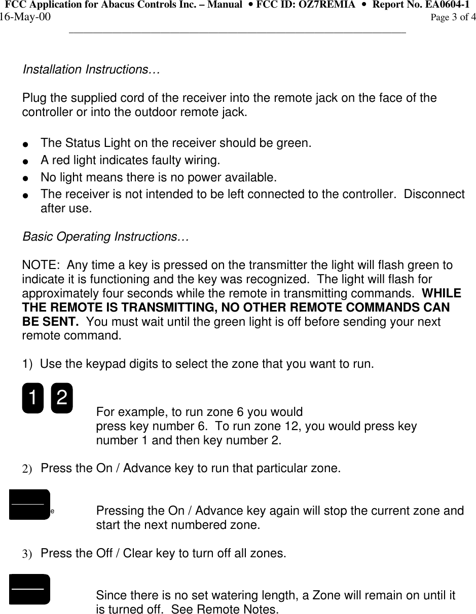 FCC Application for Abacus Controls Inc. – Manual  •• FCC ID: OZ7REMIA  ••  Report No. EA0604-1 16-May-00                                                                                                                                                      Page 3 of 4 ______________________________________________________________________  Installation Instructions…  Plug the supplied cord of the receiver into the remote jack on the face of the controller or into the outdoor remote jack.  • The Status Light on the receiver should be green.   • A red light indicates faulty wiring. • No light means there is no power available. • The receiver is not intended to be left connected to the controller.  Disconnect after use.  Basic Operating Instructions…  NOTE:  Any time a key is pressed on the transmitter the light will flash green to indicate it is functioning and the key was recognized.  The light will flash for approximately four seconds while the remote in transmitting commands.  WHILE THE REMOTE IS TRANSMITTING, NO OTHER REMOTE COMMANDS CAN BE SENT.  You must wait until the green light is off before sending your next remote command.    1)  Use the keypad digits to select the zone that you want to run.  21 For example, to run zone 6 you would    press key number 6.  To run zone 12, you would press key  number 1 and then key number 2.    2)  Press the On / Advance key to run that particular zone.   Pressing the On / Advance key again will stop the current zone and start the next numbered zone.    3)  Press the Off / Clear key to turn off all zones.     Since there is no set watering length, a Zone will remain on until it is turned off.  See Remote Notes.   On Advance Off Clear   