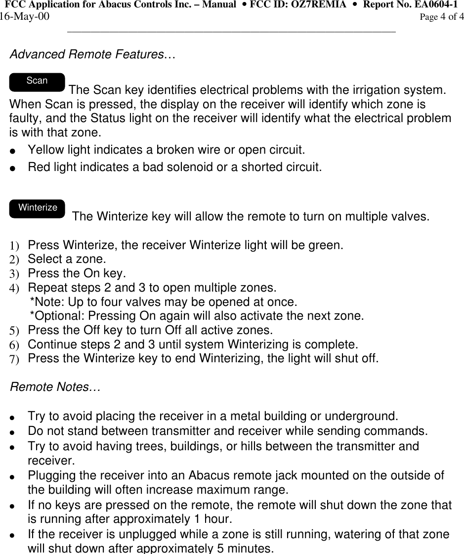 FCC Application for Abacus Controls Inc. – Manual  •• FCC ID: OZ7REMIA  ••  Report No. EA0604-1 16-May-00                                                                                                                                                      Page 4 of 4 ______________________________________________________________________  Advanced Remote Features…    Scan  The Scan key identifies electrical problems with the irrigation system.  When Scan is pressed, the display on the receiver will identify which zone is faulty, and the Status light on the receiver will identify what the electrical problem is with that zone.   • Yellow light indicates a broken wire or open circuit. • Red light indicates a bad solenoid or a shorted circuit.   Winterize   The Winterize key will allow the remote to turn on multiple valves.    1)  Press Winterize, the receiver Winterize light will be green. 2)  Select a zone. 3)  Press the On key. 4)  Repeat steps 2 and 3 to open multiple zones.       *Note: Up to four valves may be opened at once.       *Optional: Pressing On again will also activate the next zone.  5)  Press the Off key to turn Off all active zones. 6)  Continue steps 2 and 3 until system Winterizing is complete. 7)  Press the Winterize key to end Winterizing, the light will shut off.  Remote Notes…   • Try to avoid placing the receiver in a metal building or underground. • Do not stand between transmitter and receiver while sending commands. • Try to avoid having trees, buildings, or hills between the transmitter and receiver. • Plugging the receiver into an Abacus remote jack mounted on the outside of the building will often increase maximum range. • If no keys are pressed on the remote, the remote will shut down the zone that is running after approximately 1 hour. • If the receiver is unplugged while a zone is still running, watering of that zone will shut down after approximately 5 minutes.  