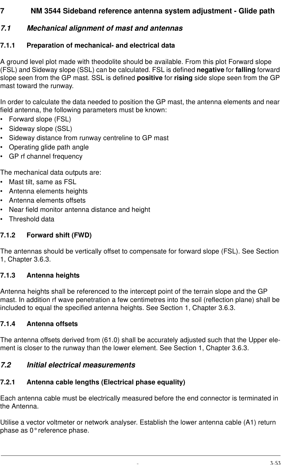  7   NM 3544 Sideband reference antenna system adjustment - Glide path 7.1 Mechanical alignment of mast and antennas7.1.1 Preparation of mechanical- and electrical dataA ground level plot made with theodolite should be available. From this plot Forward slope (FSL) and Sideway slope (SSL) can be calculated. FSL is defined negative for falling forward slope seen from the GP mast. SSL is defined positive for rising side slope seen from the GP mast toward the runway.In order to calculate the data needed to position the GP mast, the antenna elements and near field antenna, the following parameters must be known:• Forward slope (FSL)• Sideway slope (SSL)• Sideway distance from runway centreline to GP mast• Operating glide path angle• GP rf channel frequencyThe mechanical data outputs are:• Mast tilt, same as FSL• Antenna elements heights• Antenna elements offsets• Near field monitor antenna distance and height• Threshold data7.1.2 Forward shift (FWD)The antennas should be vertically offset to compensate for forward slope (FSL). See Section 1, Chapter 3.6.3.7.1.3 Antenna heightsAntenna heights shall be referenced to the intercept point of the terrain slope and the GP mast. In addition rf wave penetration a few centimetres into the soil (reflection plane) shall be included to equal the specified antenna heights. See Section 1, Chapter 3.6.3.7.1.4 Antenna offsetsThe antenna offsets derived from (61.0) shall be accurately adjusted such that the Upper ele-ment is closer to the runway than the lower element. See Section 1, Chapter 3.6.3.7.2 Initial electrical measurements7.2.1 Antenna cable lengths (Electrical phase equality)Each antenna cable must be electrically measured before the end connector is terminated in the Antenna.Utilise a vector voltmeter or network analyser. Establish the lower antenna cable (A1) return phase as 0° reference phase.