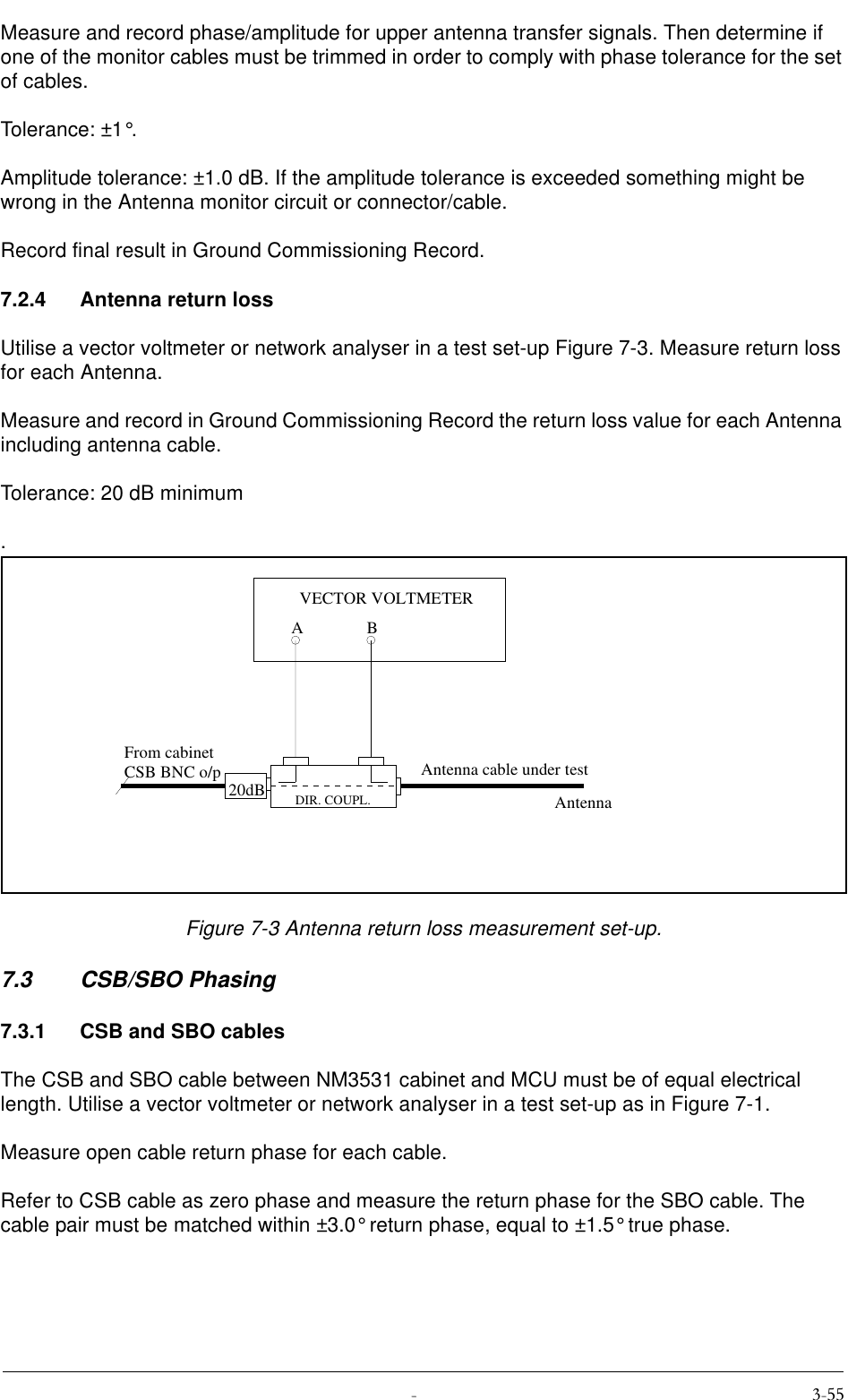  Measure and record phase/amplitude for upper antenna transfer signals. Then determine if one of the monitor cables must be trimmed in order to comply with phase tolerance for the set of cables.Tolerance: ±1°.Amplitude tolerance: ±1.0 dB. If the amplitude tolerance is exceeded something might be wrong in the Antenna monitor circuit or connector/cable.Record final result in Ground Commissioning Record.7.2.4 Antenna return lossUtilise a vector voltmeter or network analyser in a test set-up Figure 7-3. Measure return loss for each Antenna.Measure and record in Ground Commissioning Record the return loss value for each Antenna including antenna cable.Tolerance: 20 dB minimum.Figure 7-3 Antenna return loss measurement set-up.7.3 CSB/SBO Phasing7.3.1 CSB and SBO cablesThe CSB and SBO cable between NM3531 cabinet and MCU must be of equal electrical length. Utilise a vector voltmeter or network analyser in a test set-up as in Figure 7-1.Measure open cable return phase for each cable.Refer to CSB cable as zero phase and measure the return phase for the SBO cable. The cable pair must be matched within ±3.0° return phase, equal to ±1.5° true phase.20dBABVECTOR VOLTMETERFrom cabinetCSB BNC o/pDIR. COUPL.Antenna cable under testAntenna