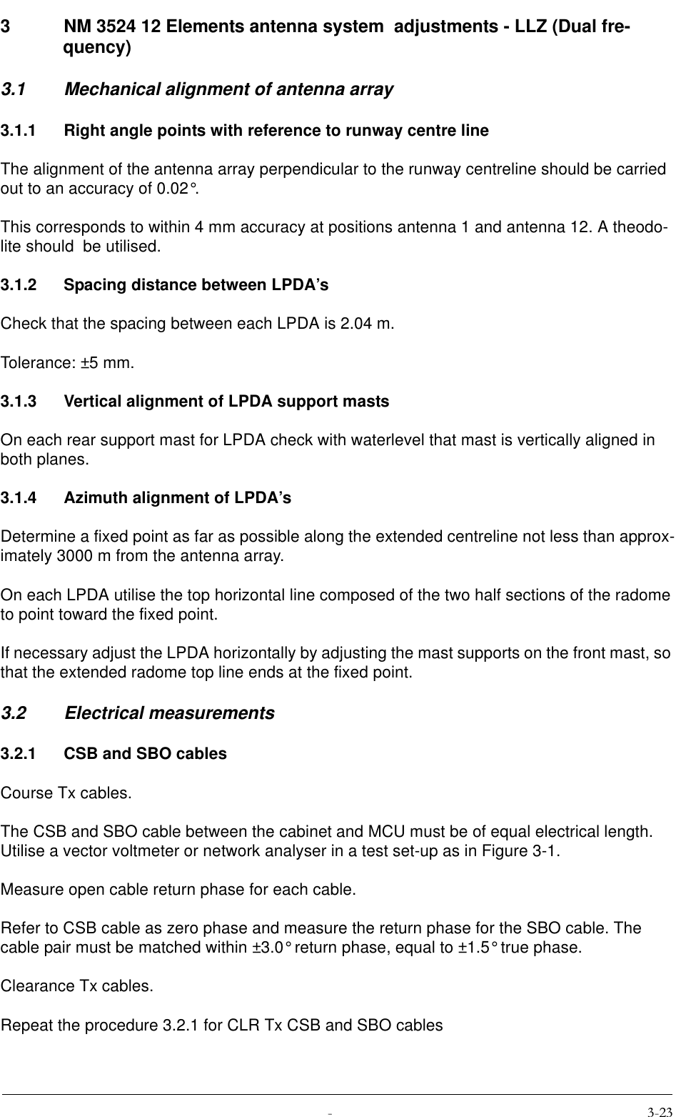  3 NM 3524 12 Elements antenna system  adjustments - LLZ (Dual fre-quency)3.1 Mechanical alignment of antenna array3.1.1 Right angle points with reference to runway centre lineThe alignment of the antenna array perpendicular to the runway centreline should be carried out to an accuracy of 0.02°.This corresponds to within 4 mm accuracy at positions antenna 1 and antenna 12. A theodo-lite should  be utilised.3.1.2 Spacing distance between LPDA’sCheck that the spacing between each LPDA is 2.04 m.Tolerance: ±5 mm.3.1.3 Vertical alignment of LPDA support mastsOn each rear support mast for LPDA check with waterlevel that mast is vertically aligned in both planes.3.1.4 Azimuth alignment of LPDA’sDetermine a fixed point as far as possible along the extended centreline not less than approx-imately 3000 m from the antenna array.On each LPDA utilise the top horizontal line composed of the two half sections of the radome to point toward the fixed point.If necessary adjust the LPDA horizontally by adjusting the mast supports on the front mast, so that the extended radome top line ends at the fixed point.3.2 Electrical measurements3.2.1 CSB and SBO cablesCourse Tx cables.The CSB and SBO cable between the cabinet and MCU must be of equal electrical length. Utilise a vector voltmeter or network analyser in a test set-up as in Figure 3-1.Measure open cable return phase for each cable.Refer to CSB cable as zero phase and measure the return phase for the SBO cable. The cable pair must be matched within ±3.0° return phase, equal to ±1.5° true phase.Clearance Tx cables.Repeat the procedure 3.2.1 for CLR Tx CSB and SBO cables