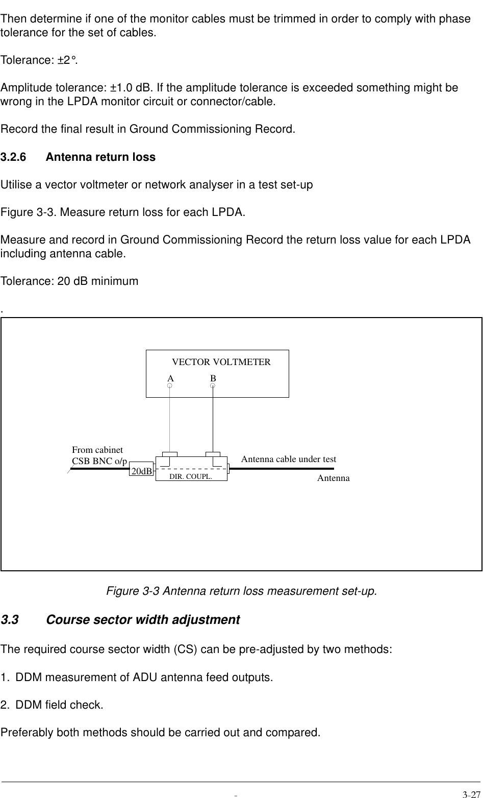  Then determine if one of the monitor cables must be trimmed in order to comply with phase tolerance for the set of cables.Tolerance: ±2°.Amplitude tolerance: ±1.0 dB. If the amplitude tolerance is exceeded something might be wrong in the LPDA monitor circuit or connector/cable.Record the final result in Ground Commissioning Record.3.2.6 Antenna return lossUtilise a vector voltmeter or network analyser in a test set-up Figure 3-3. Measure return loss for each LPDA.Measure and record in Ground Commissioning Record the return loss value for each LPDA including antenna cable.Tolerance: 20 dB minimum.Figure 3-3 Antenna return loss measurement set-up.3.3 Course sector width adjustmentThe required course sector width (CS) can be pre-adjusted by two methods:1. DDM measurement of ADU antenna feed outputs.2. DDM field check.Preferably both methods should be carried out and compared.20dBABVECTOR VOLTMETERFrom cabinetCSB BNC o/pDIR. COUPL.Antenna cable under testAntenna