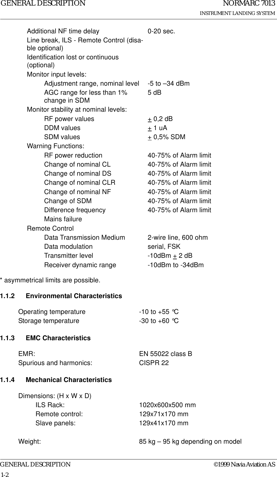NORMARC 7013INSTRUMENT LANDING SYSTEMGENERAL DESCRIPTIONGENERAL DESCRIPTION ©1999 Navia Aviation AS1-2* asymmetrical limits are possible.1.1.2 Environmental Characteristics1.1.3 EMC Characteristics1.1.4 Mechanical CharacteristicsAdditional NF time delay 0-20 sec.Line break, ILS - Remote Control (disa-ble optional)Identification lost or continuous (optional)Monitor input levels:Adjustment range, nominal level -5 to –34 dBmAGC range for less than 1% change in SDM 5 dBMonitor stability at nominal levels:RF power values + 0,2 dBDDM values + 1 uASDM values + 0,5% SDMWarning Functions:RF power reduction 40-75% of Alarm limitChange of nominal CL 40-75% of Alarm limitChange of nominal DS 40-75% of Alarm limitChange of nominal CLR 40-75% of Alarm limitChange of nominal NF 40-75% of Alarm limitChange of SDM 40-75% of Alarm limitDifference frequency 40-75% of Alarm limitMains failureRemote ControlData Transmission Medium 2-wire line, 600 ohmData modulation serial, FSKTransmitter level -10dBm + 2 dBReceiver dynamic range -10dBm to -34dBmOperating temperature -10 to +55 °CStorage temperature -30 to +60 °CEMR: EN 55022 class BSpurious and harmonics: CISPR 22Dimensions: (H x W x D)ILS Rack: 1020x600x500 mmRemote control: 129x71x170 mmSlave panels: 129x41x170 mmWeight: 85 kg – 95 kg depending on model