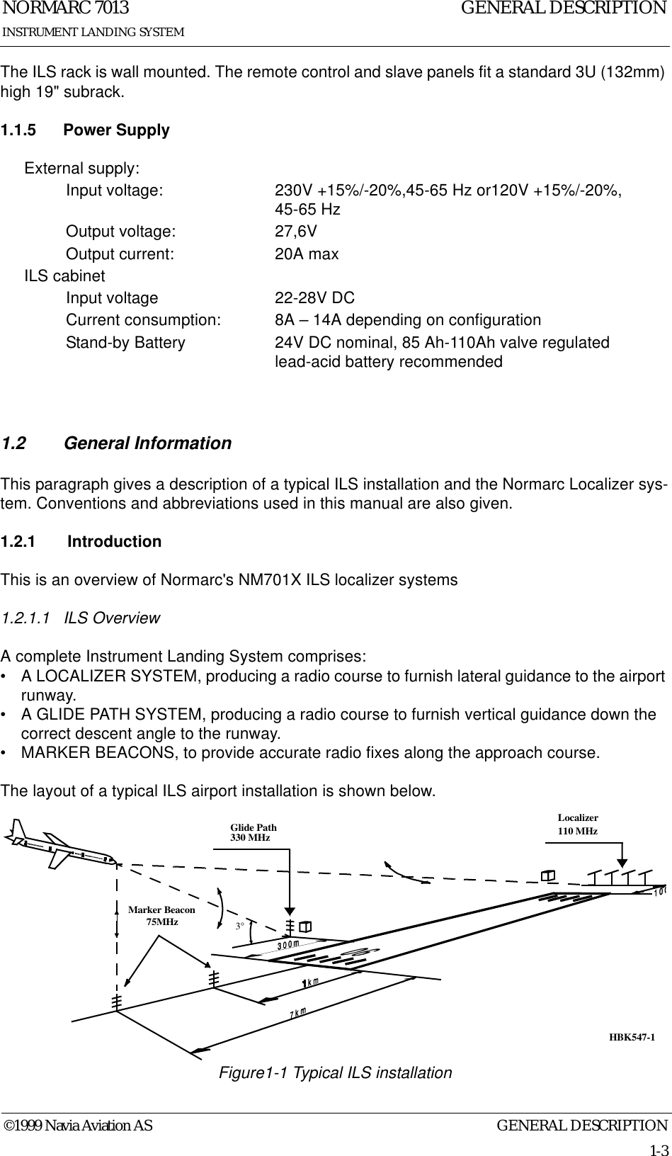 GENERAL DESCRIPTIONNORMARC 70131-3©1999 Navia Aviation ASINSTRUMENT LANDING SYSTEMGENERAL DESCRIPTIONThe ILS rack is wall mounted. The remote control and slave panels fit a standard 3U (132mm) high 19&quot; subrack.1.1.5 Power Supply1.2 General InformationThis paragraph gives a description of a typical ILS installation and the Normarc Localizer sys-tem. Conventions and abbreviations used in this manual are also given.1.2.1  IntroductionThis is an overview of Normarc&apos;s NM701X ILS localizer systems1.2.1.1 ILS OverviewA complete Instrument Landing System comprises:• A LOCALIZER SYSTEM, producing a radio course to furnish lateral guidance to the airport runway.• A GLIDE PATH SYSTEM, producing a radio course to furnish vertical guidance down the correct descent angle to the runway.• MARKER BEACONS, to provide accurate radio fixes along the approach course.The layout of a typical ILS airport installation is shown below.Figure1-1 Typical ILS installationExternal supply:Input voltage: 230V +15%/-20%,45-65 Hz or120V +15%/-20%, 45-65 HzOutput voltage: 27,6VOutput current: 20A maxILS cabinetInput voltage 22-28V DCCurrent consumption: 8A – 14A depending on configurationStand-by Battery 24V DC nominal, 85 Ah-110Ah valve regulated lead-acid battery recommendedLocalizer110 MHzGlide Path330 MHzMarker Beacon75MHz3°HBK547-1