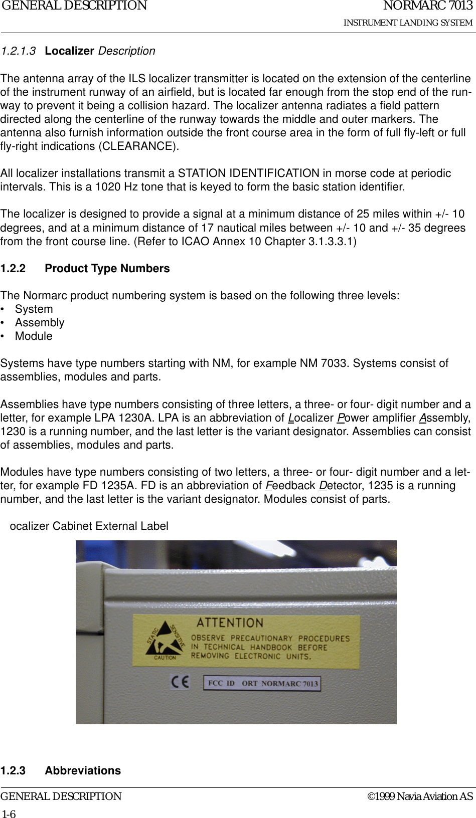 NORMARC 7013INSTRUMENT LANDING SYSTEMGENERAL DESCRIPTIONGENERAL DESCRIPTION ©1999 Navia Aviation AS1-61.2.1.3 Localizer DescriptionThe antenna array of the ILS localizer transmitter is located on the extension of the centerline of the instrument runway of an airfield, but is located far enough from the stop end of the run-way to prevent it being a collision hazard. The localizer antenna radiates a field pattern directed along the centerline of the runway towards the middle and outer markers. The antenna also furnish information outside the front course area in the form of full fly-left or full fly-right indications (CLEARANCE).All localizer installations transmit a STATION IDENTIFICATION in morse code at periodic intervals. This is a 1020 Hz tone that is keyed to form the basic station identifier.The localizer is designed to provide a signal at a minimum distance of 25 miles within +/- 10 degrees, and at a minimum distance of 17 nautical miles between +/- 10 and +/- 35 degrees from the front course line. (Refer to ICAO Annex 10 Chapter 3.1.3.3.1)1.2.2 Product Type NumbersThe Normarc product numbering system is based on the following three levels:•System• Assembly• ModuleSystems have type numbers starting with NM, for example NM 7033. Systems consist of assemblies, modules and parts.Assemblies have type numbers consisting of three letters, a three- or four- digit number and a letter, for example LPA 1230A. LPA is an abbreviation of Localizer Power amplifier Assembly, 1230 is a running number, and the last letter is the variant designator. Assemblies can consist of assemblies, modules and parts.Modules have type numbers consisting of two letters, a three- or four- digit number and a let-ter, for example FD 1235A. FD is an abbreviation of Feedback Detector, 1235 is a running number, and the last letter is the variant designator. Modules consist of parts.   ocalizer Cabinet External Label1.2.3 Abbreviations