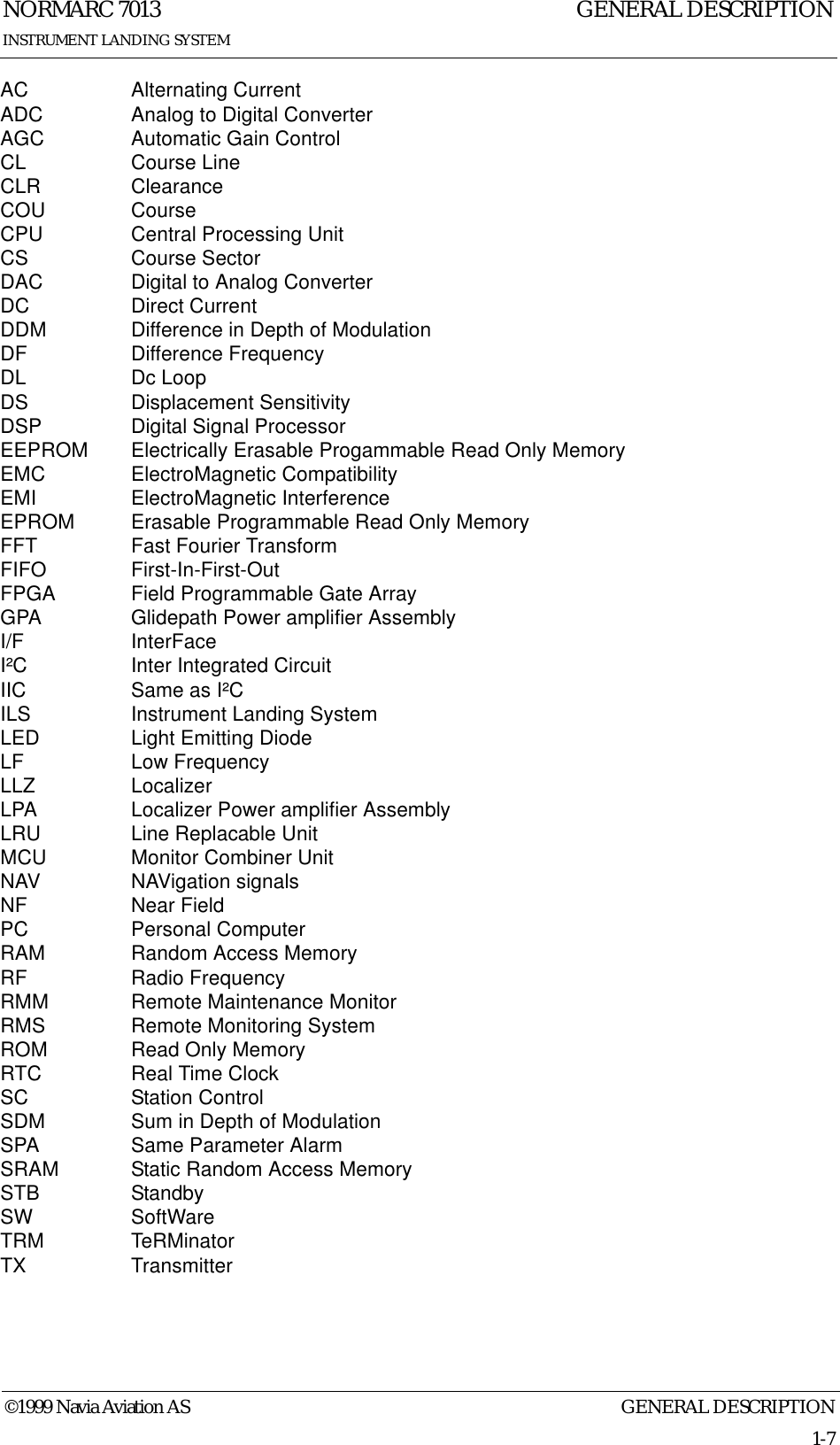 GENERAL DESCRIPTIONNORMARC 70131-7©1999 Navia Aviation ASINSTRUMENT LANDING SYSTEMGENERAL DESCRIPTIONAC Alternating CurrentADC Analog to Digital ConverterAGC Automatic Gain ControlCL Course LineCLR ClearanceCOU CourseCPU Central Processing UnitCS Course SectorDAC Digital to Analog ConverterDC Direct CurrentDDM Difference in Depth of ModulationDF Difference FrequencyDL Dc LoopDS Displacement SensitivityDSP Digital Signal ProcessorEEPROM Electrically Erasable Progammable Read Only MemoryEMC ElectroMagnetic CompatibilityEMI ElectroMagnetic InterferenceEPROM Erasable Programmable Read Only MemoryFFT Fast Fourier TransformFIFO First-In-First-OutFPGA Field Programmable Gate ArrayGPA Glidepath Power amplifier AssemblyI/F InterFaceI²C Inter Integrated CircuitIIC Same as I²CILS Instrument Landing SystemLED Light Emitting DiodeLF Low FrequencyLLZ LocalizerLPA Localizer Power amplifier AssemblyLRU Line Replacable UnitMCU Monitor Combiner UnitNAV NAVigation signalsNF Near FieldPC Personal ComputerRAM Random Access MemoryRF Radio FrequencyRMM Remote Maintenance MonitorRMS Remote Monitoring SystemROM Read Only MemoryRTC Real Time ClockSC Station ControlSDM Sum in Depth of ModulationSPA Same Parameter AlarmSRAM Static Random Access MemorySTB StandbySW SoftWareTRM TeRMinatorTX Transmitter