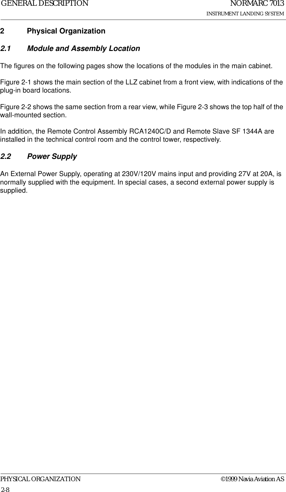 NORMARC 7013INSTRUMENT LANDING SYSTEMGENERAL DESCRIPTIONPHYSICAL ORGANIZATION ©1999 Navia Aviation AS2-82 Physical Organization2.1 Module and Assembly LocationThe figures on the following pages show the locations of the modules in the main cabinet.Figure 2-1 shows the main section of the LLZ cabinet from a front view, with indications of the plug-in board locations.Figure 2-2 shows the same section from a rear view, while Figure 2-3 shows the top half of the wall-mounted section.In addition, the Remote Control Assembly RCA1240C/D and Remote Slave SF 1344A are installed in the technical control room and the control tower, respectively.2.2 Power SupplyAn External Power Supply, operating at 230V/120V mains input and providing 27V at 20A, is normally supplied with the equipment. In special cases, a second external power supply is supplied.