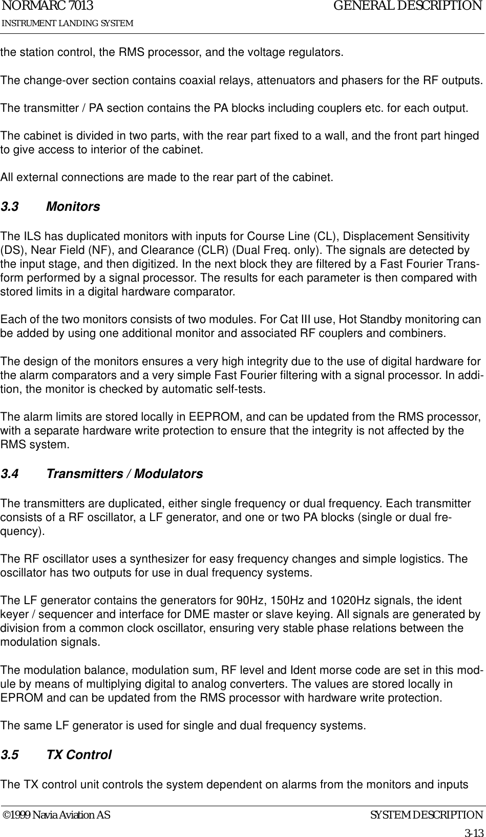 SYSTEM DESCRIPTIONNORMARC 70133-13©1999 Navia Aviation ASINSTRUMENT LANDING SYSTEMGENERAL DESCRIPTIONthe station control, the RMS processor, and the voltage regulators.The change-over section contains coaxial relays, attenuators and phasers for the RF outputs.The transmitter / PA section contains the PA blocks including couplers etc. for each output.The cabinet is divided in two parts, with the rear part fixed to a wall, and the front part hinged to give access to interior of the cabinet.All external connections are made to the rear part of the cabinet.3.3 MonitorsThe ILS has duplicated monitors with inputs for Course Line (CL), Displacement Sensitivity (DS), Near Field (NF), and Clearance (CLR) (Dual Freq. only). The signals are detected by the input stage, and then digitized. In the next block they are filtered by a Fast Fourier Trans-form performed by a signal processor. The results for each parameter is then compared with stored limits in a digital hardware comparator.Each of the two monitors consists of two modules. For Cat III use, Hot Standby monitoring can be added by using one additional monitor and associated RF couplers and combiners.The design of the monitors ensures a very high integrity due to the use of digital hardware for the alarm comparators and a very simple Fast Fourier filtering with a signal processor. In addi-tion, the monitor is checked by automatic self-tests.The alarm limits are stored locally in EEPROM, and can be updated from the RMS processor, with a separate hardware write protection to ensure that the integrity is not affected by the RMS system.3.4 Transmitters / ModulatorsThe transmitters are duplicated, either single frequency or dual frequency. Each transmitter consists of a RF oscillator, a LF generator, and one or two PA blocks (single or dual fre-quency).The RF oscillator uses a synthesizer for easy frequency changes and simple logistics. The oscillator has two outputs for use in dual frequency systems.The LF generator contains the generators for 90Hz, 150Hz and 1020Hz signals, the ident keyer / sequencer and interface for DME master or slave keying. All signals are generated by division from a common clock oscillator, ensuring very stable phase relations between the modulation signals.The modulation balance, modulation sum, RF level and Ident morse code are set in this mod-ule by means of multiplying digital to analog converters. The values are stored locally in EPROM and can be updated from the RMS processor with hardware write protection.The same LF generator is used for single and dual frequency systems.3.5 TX ControlThe TX control unit controls the system dependent on alarms from the monitors and inputs 