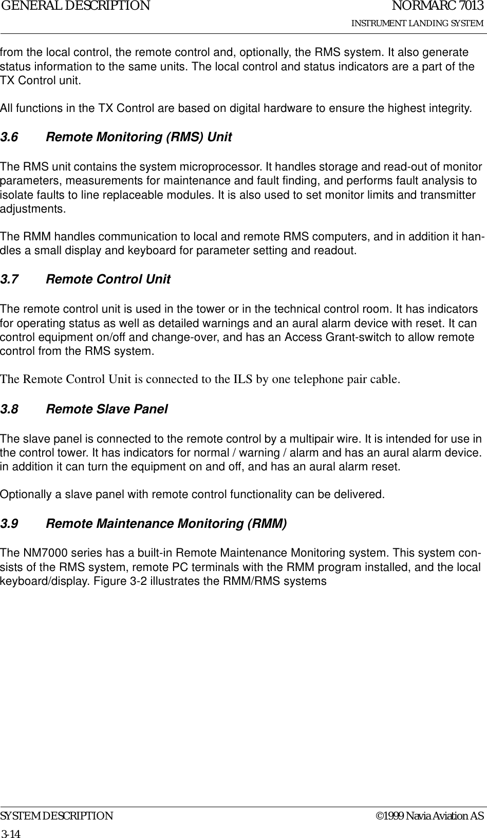 NORMARC 7013INSTRUMENT LANDING SYSTEMGENERAL DESCRIPTIONSYSTEM DESCRIPTION ©1999 Navia Aviation AS3-14from the local control, the remote control and, optionally, the RMS system. It also generate status information to the same units. The local control and status indicators are a part of the TX Control unit.All functions in the TX Control are based on digital hardware to ensure the highest integrity.3.6 Remote Monitoring (RMS) UnitThe RMS unit contains the system microprocessor. It handles storage and read-out of monitor parameters, measurements for maintenance and fault finding, and performs fault analysis to isolate faults to line replaceable modules. It is also used to set monitor limits and transmitter adjustments.The RMM handles communication to local and remote RMS computers, and in addition it han-dles a small display and keyboard for parameter setting and readout.3.7 Remote Control UnitThe remote control unit is used in the tower or in the technical control room. It has indicators for operating status as well as detailed warnings and an aural alarm device with reset. It can control equipment on/off and change-over, and has an Access Grant-switch to allow remote control from the RMS system.The Remote Control Unit is connected to the ILS by one telephone pair cable.3.8 Remote Slave PanelThe slave panel is connected to the remote control by a multipair wire. It is intended for use in the control tower. It has indicators for normal / warning / alarm and has an aural alarm device. in addition it can turn the equipment on and off, and has an aural alarm reset.Optionally a slave panel with remote control functionality can be delivered.3.9 Remote Maintenance Monitoring (RMM)The NM7000 series has a built-in Remote Maintenance Monitoring system. This system con-sists of the RMS system, remote PC terminals with the RMM program installed, and the local keyboard/display. Figure 3-2 illustrates the RMM/RMS systems