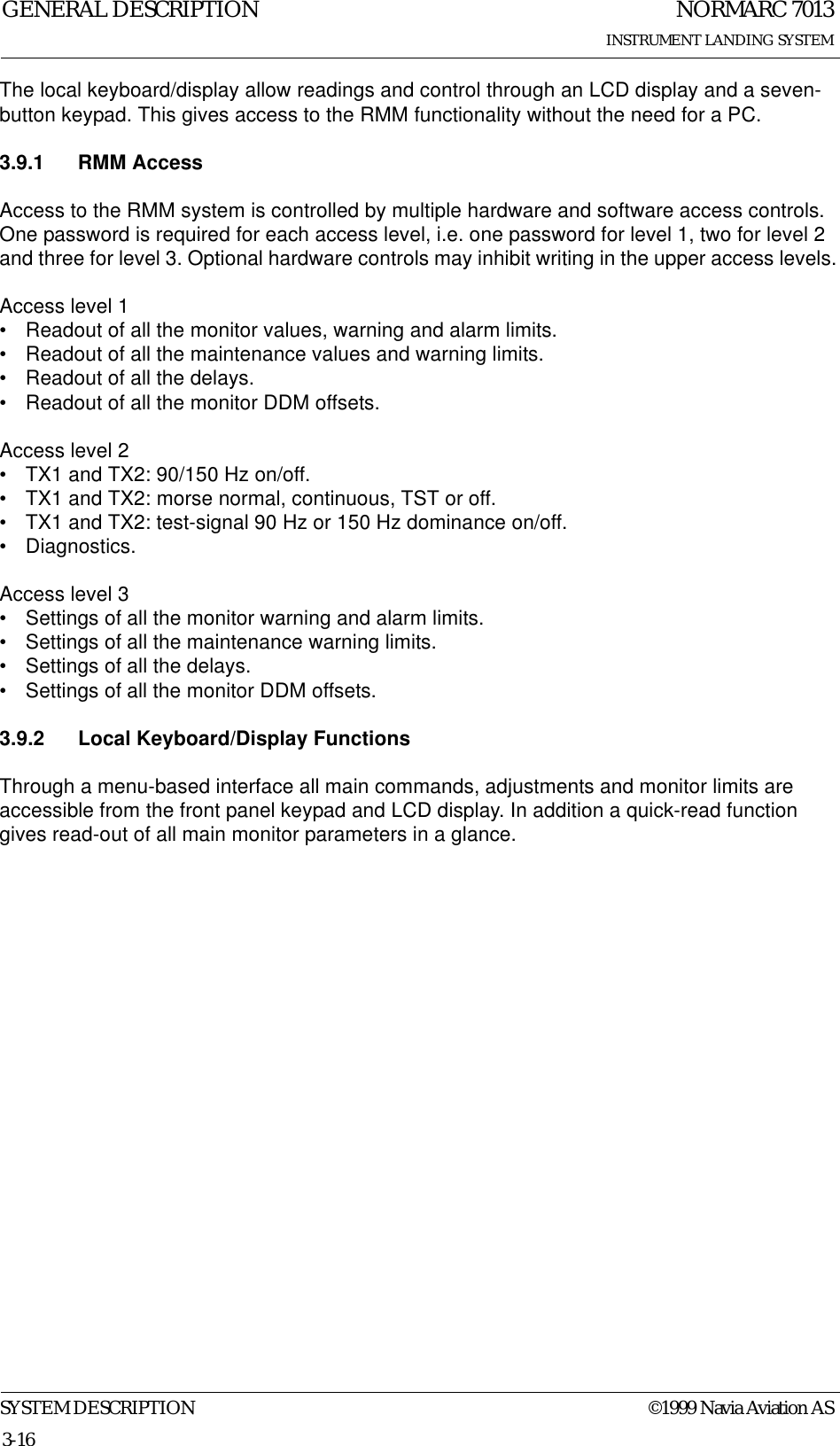 NORMARC 7013INSTRUMENT LANDING SYSTEMGENERAL DESCRIPTIONSYSTEM DESCRIPTION ©1999 Navia Aviation AS3-16The local keyboard/display allow readings and control through an LCD display and a seven-button keypad. This gives access to the RMM functionality without the need for a PC.3.9.1 RMM AccessAccess to the RMM system is controlled by multiple hardware and software access controls. One password is required for each access level, i.e. one password for level 1, two for level 2 and three for level 3. Optional hardware controls may inhibit writing in the upper access levels.Access level 1• Readout of all the monitor values, warning and alarm limits.• Readout of all the maintenance values and warning limits.• Readout of all the delays.• Readout of all the monitor DDM offsets.Access level 2• TX1 and TX2: 90/150 Hz on/off.• TX1 and TX2: morse normal, continuous, TST or off.• TX1 and TX2: test-signal 90 Hz or 150 Hz dominance on/off.• Diagnostics.Access level 3• Settings of all the monitor warning and alarm limits.• Settings of all the maintenance warning limits.• Settings of all the delays.• Settings of all the monitor DDM offsets.3.9.2 Local Keyboard/Display FunctionsThrough a menu-based interface all main commands, adjustments and monitor limits are accessible from the front panel keypad and LCD display. In addition a quick-read function gives read-out of all main monitor parameters in a glance.