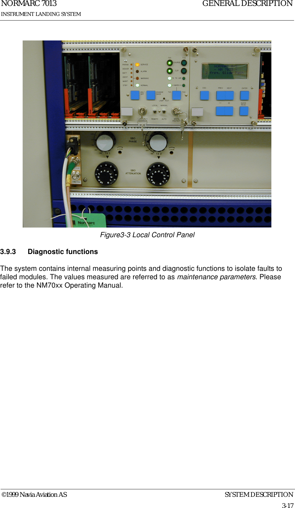 SYSTEM DESCRIPTIONNORMARC 70133-17©1999 Navia Aviation ASINSTRUMENT LANDING SYSTEMGENERAL DESCRIPTIONFigure3-3 Local Control Panel3.9.3 Diagnostic functionsThe system contains internal measuring points and diagnostic functions to isolate faults to failed modules. The values measured are referred to as maintenance parameters. Please refer to the NM70xx Operating Manual.