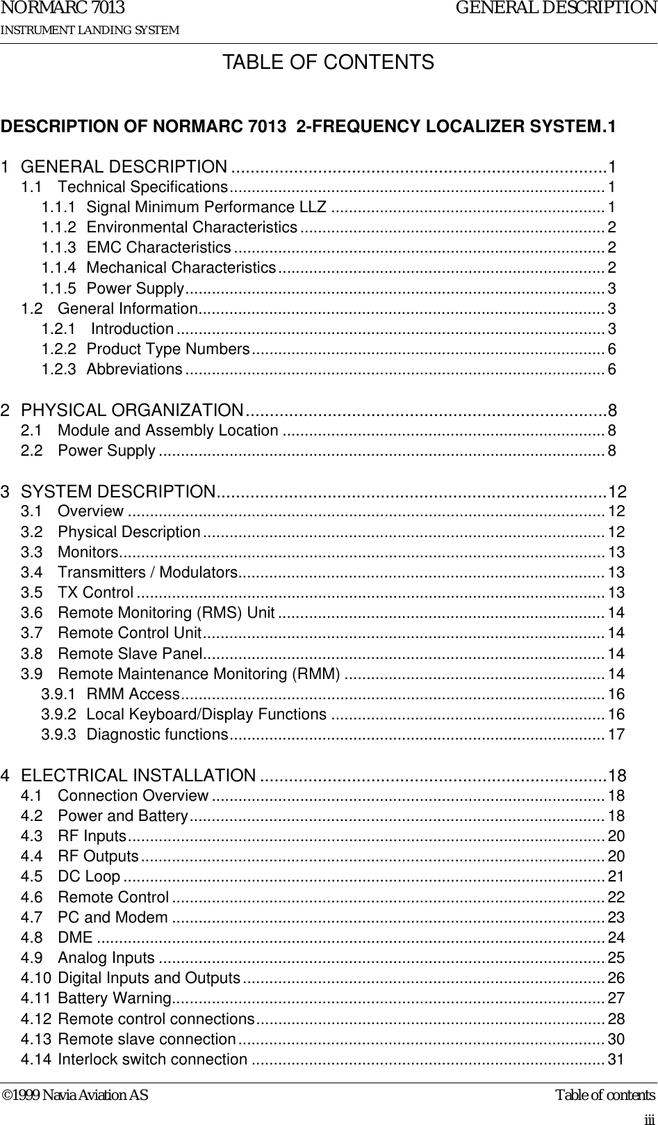 ©1999 Navia Aviation AS Table of contentsGENERAL DESCRIPTIONNORMARC 7013INSTRUMENT LANDING SYSTEMiiiTABLE OF CONTENTSDESCRIPTION OF NORMARC 7013  2-FREQUENCY LOCALIZER SYSTEM.11 GENERAL DESCRIPTION ..............................................................................11.1 Technical Specifications..................................................................................... 11.1.1 Signal Minimum Performance LLZ ..............................................................11.1.2 Environmental Characteristics ..................................................................... 21.1.3 EMC Characteristics .................................................................................... 21.1.4 Mechanical Characteristics..........................................................................21.1.5 Power Supply...............................................................................................31.2 General Information............................................................................................31.2.1  Introduction.................................................................................................31.2.2 Product Type Numbers................................................................................61.2.3 Abbreviations ............................................................................................... 62 PHYSICAL ORGANIZATION...........................................................................82.1 Module and Assembly Location .........................................................................82.2 Power Supply .....................................................................................................83 SYSTEM DESCRIPTION.................................................................................123.1 Overview ............................................................................................................ 123.2 Physical Description........................................................................................... 123.3 Monitors.............................................................................................................. 133.4 Transmitters / Modulators...................................................................................133.5 TX Control .......................................................................................................... 133.6 Remote Monitoring (RMS) Unit .......................................................................... 143.7 Remote Control Unit...........................................................................................143.8 Remote Slave Panel........................................................................................... 143.9 Remote Maintenance Monitoring (RMM) ...........................................................143.9.1 RMM Access................................................................................................ 163.9.2 Local Keyboard/Display Functions ..............................................................163.9.3 Diagnostic functions.....................................................................................174 ELECTRICAL INSTALLATION ........................................................................184.1 Connection Overview .........................................................................................184.2 Power and Battery.............................................................................................. 184.3 RF Inputs............................................................................................................204.4 RF Outputs......................................................................................................... 204.5 DC Loop ............................................................................................................. 214.6 Remote Control .................................................................................................. 224.7 PC and Modem ..................................................................................................234.8 DME ................................................................................................................... 244.9 Analog Inputs .....................................................................................................254.10 Digital Inputs and Outputs..................................................................................264.11 Battery Warning.................................................................................................. 274.12 Remote control connections...............................................................................284.13 Remote slave connection...................................................................................304.14 Interlock switch connection ................................................................................31