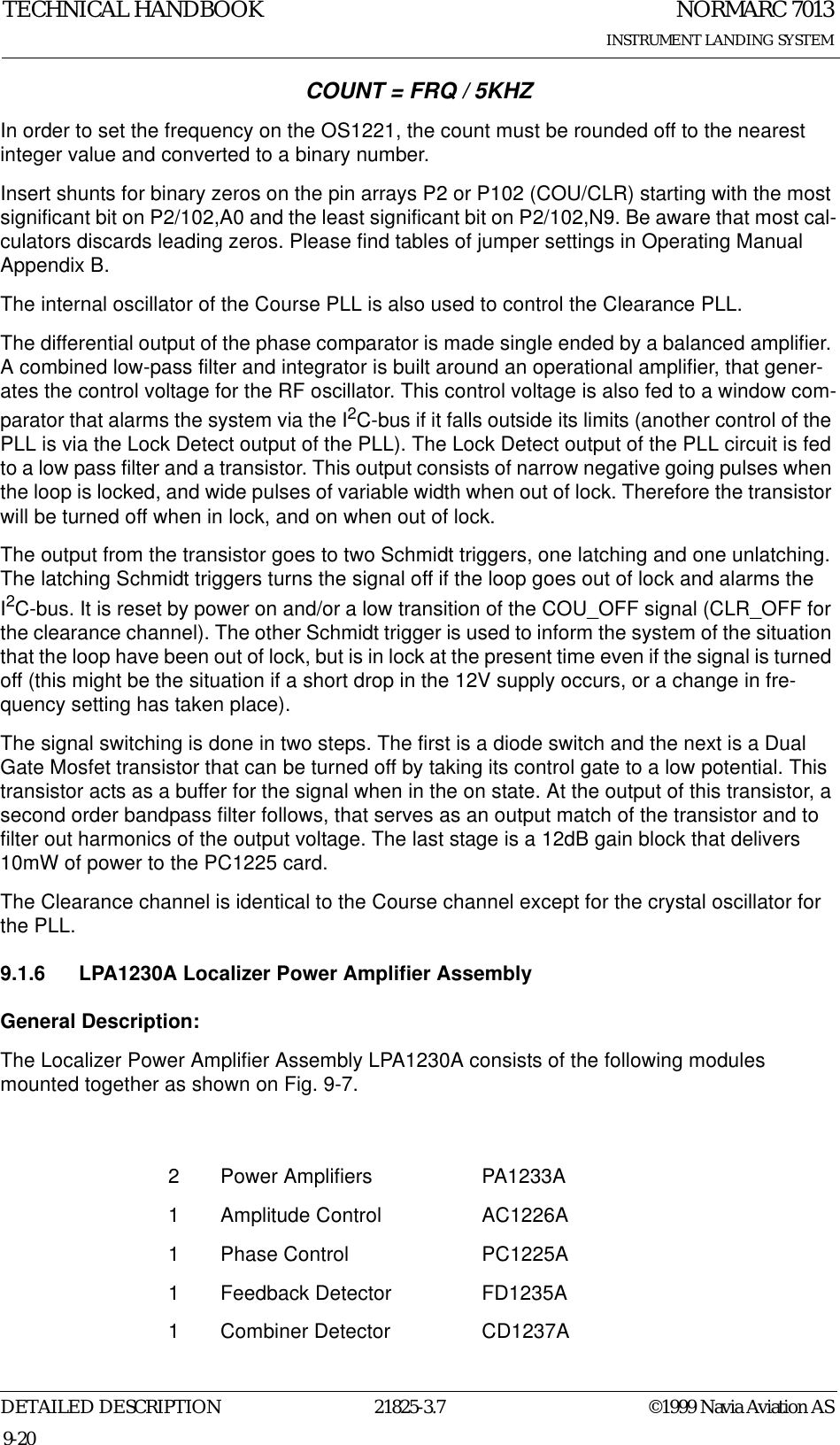 NORMARC 7013INSTRUMENT LANDING SYSTEMTECHNICAL HANDBOOKDETAILED DESCRIPTION 21825-3.7 ©1999 Navia Aviation AS9-20COUNT = FRQ / 5KHZIn order to set the frequency on the OS1221, the count must be rounded off to the nearest integer value and converted to a binary number.Insert shunts for binary zeros on the pin arrays P2 or P102 (COU/CLR) starting with the most significant bit on P2/102,A0 and the least significant bit on P2/102,N9. Be aware that most cal-culators discards leading zeros. Please find tables of jumper settings in Operating Manual Appendix B.The internal oscillator of the Course PLL is also used to control the Clearance PLL. The differential output of the phase comparator is made single ended by a balanced amplifier. A combined low-pass filter and integrator is built around an operational amplifier, that gener-ates the control voltage for the RF oscillator. This control voltage is also fed to a window com-parator that alarms the system via the I2C-bus if it falls outside its limits (another control of the PLL is via the Lock Detect output of the PLL). The Lock Detect output of the PLL circuit is fed to a low pass filter and a transistor. This output consists of narrow negative going pulses when the loop is locked, and wide pulses of variable width when out of lock. Therefore the transistor will be turned off when in lock, and on when out of lock.The output from the transistor goes to two Schmidt triggers, one latching and one unlatching. The latching Schmidt triggers turns the signal off if the loop goes out of lock and alarms the I2C-bus. It is reset by power on and/or a low transition of the COU_OFF signal (CLR_OFF for the clearance channel). The other Schmidt trigger is used to inform the system of the situation that the loop have been out of lock, but is in lock at the present time even if the signal is turned off (this might be the situation if a short drop in the 12V supply occurs, or a change in fre-quency setting has taken place).The signal switching is done in two steps. The first is a diode switch and the next is a Dual Gate Mosfet transistor that can be turned off by taking its control gate to a low potential. This transistor acts as a buffer for the signal when in the on state. At the output of this transistor, a second order bandpass filter follows, that serves as an output match of the transistor and to filter out harmonics of the output voltage. The last stage is a 12dB gain block that delivers 10mW of power to the PC1225 card.The Clearance channel is identical to the Course channel except for the crystal oscillator for the PLL.9.1.6 LPA1230A Localizer Power Amplifier AssemblyGeneral Description:The Localizer Power Amplifier Assembly LPA1230A consists of the following modules mounted together as shown on Fig. 9-7.2 Power Amplifiers PA1233A1 Amplitude Control AC1226A1 Phase Control PC1225A1 Feedback Detector FD1235A1 Combiner Detector CD1237A