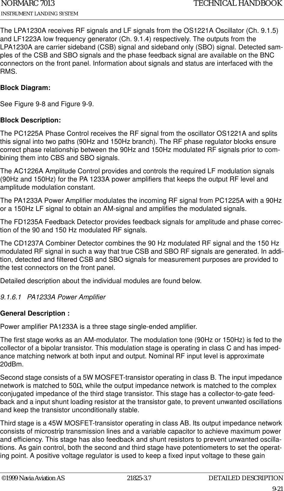 DETAILED DESCRIPTIONNORMARC 701321825-3.79-21INSTRUMENT LANDING SYSTEMTECHNICAL HANDBOOK©1999 Navia Aviation ASThe LPA1230A receives RF signals and LF signals from the OS1221A Oscillator (Ch. 9.1.5) and LF1223A low frequency generator (Ch. 9.1.4) respectively. The outputs from the LPA1230A are carrier sideband (CSB) signal and sideband only (SBO) signal. Detected sam-ples of the CSB and SBO signals and the phase feedback signal are available on the BNC connectors on the front panel. Information about signals and status are interfaced with the RMS. Block Diagram:See Figure 9-8 and Figure 9-9.Block Description:The PC1225A Phase Control receives the RF signal from the oscillator OS1221A and splits this signal into two paths (90Hz and 150Hz branch). The RF phase regulator blocks ensure correct phase relationship between the 90Hz and 150Hz modulated RF signals prior to com-bining them into CBS and SBO signals.The AC1226A Amplitude Control provides and controls the required LF modulation signals (90Hz and 150Hz) for the PA 1233A power amplifiers that keeps the output RF level and amplitude modulation constant.The PA1233A Power Amplifier modulates the incoming RF signal from PC1225A with a 90Hz or a 150Hz LF signal to obtain an AM-signal and amplifies the modulated signals.The FD1235A Feedback Detector provides feedback signals for amplitude and phase correc-tion of the 90 and 150 Hz modulated RF signals.The CD1237A Combiner Detector combines the 90 Hz modulated RF signal and the 150 Hz modulated RF signal in such a way that true CSB and SBO RF signals are generated. In addi-tion, detected and filtered CSB and SBO signals for measurement purposes are provided to the test connectors on the front panel.Detailed description about the individual modules are found below.9.1.6.1 PA1233A Power AmplifierGeneral Description :Power amplifier PA1233A is a three stage single-ended amplifier. The first stage works as an AM-modulator. The modulation tone (90Hz or 150Hz) is fed to the collector of a bipolar transistor. This modulation stage is operating in class C and has imped-ance matching network at both input and output. Nominal RF input level is approximate 20dBm.Second stage consists of a 5W MOSFET-transistor operating in class B. The input impedance network is matched to 50Ω, while the output impedance network is matched to the complex conjugated impedance of the third stage transistor. This stage has a collector-to-gate feed-back and a input shunt loading resistor at the transistor gate, to prevent unwanted oscillations and keep the transistor unconditionally stable. Third stage is a 45W MOSFET-transistor operating in class AB. Its output impedance network consists of microstrip transmission lines and a variable capacitor to achieve maximum power and efficiency. This stage has also feedback and shunt resistors to prevent unwanted oscilla-tions. As gain control, both the second and third stage have potentiometers to set the operat-ing point. A positive voltage regulator is used to keep a fixed input voltage to these gain 