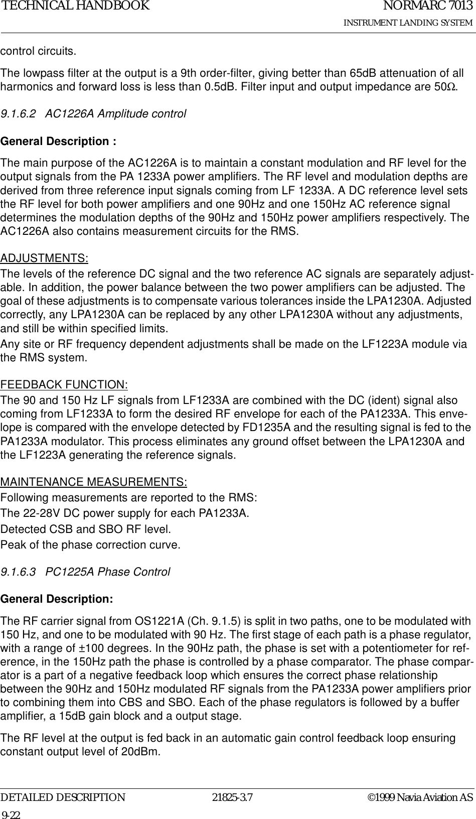 NORMARC 7013INSTRUMENT LANDING SYSTEMTECHNICAL HANDBOOKDETAILED DESCRIPTION 21825-3.7 ©1999 Navia Aviation AS9-22control circuits.The lowpass filter at the output is a 9th order-filter, giving better than 65dB attenuation of all harmonics and forward loss is less than 0.5dB. Filter input and output impedance are 50Ω.9.1.6.2 AC1226A Amplitude controlGeneral Description :The main purpose of the AC1226A is to maintain a constant modulation and RF level for the output signals from the PA 1233A power amplifiers. The RF level and modulation depths are derived from three reference input signals coming from LF 1233A. A DC reference level sets the RF level for both power amplifiers and one 90Hz and one 150Hz AC reference signal determines the modulation depths of the 90Hz and 150Hz power amplifiers respectively. The AC1226A also contains measurement circuits for the RMS.ADJUSTMENTS:The levels of the reference DC signal and the two reference AC signals are separately adjust-able. In addition, the power balance between the two power amplifiers can be adjusted. The goal of these adjustments is to compensate various tolerances inside the LPA1230A. Adjusted correctly, any LPA1230A can be replaced by any other LPA1230A without any adjustments, and still be within specified limits.Any site or RF frequency dependent adjustments shall be made on the LF1223A module via the RMS system.FEEDBACK FUNCTION:The 90 and 150 Hz LF signals from LF1233A are combined with the DC (ident) signal also coming from LF1233A to form the desired RF envelope for each of the PA1233A. This enve-lope is compared with the envelope detected by FD1235A and the resulting signal is fed to the PA1233A modulator. This process eliminates any ground offset between the LPA1230A and the LF1223A generating the reference signals.MAINTENANCE MEASUREMENTS:Following measurements are reported to the RMS: The 22-28V DC power supply for each PA1233A.Detected CSB and SBO RF level.Peak of the phase correction curve.9.1.6.3 PC1225A Phase ControlGeneral Description:The RF carrier signal from OS1221A (Ch. 9.1.5) is split in two paths, one to be modulated with 150 Hz, and one to be modulated with 90 Hz. The first stage of each path is a phase regulator, with a range of ±100 degrees. In the 90Hz path, the phase is set with a potentiometer for ref-erence, in the 150Hz path the phase is controlled by a phase comparator. The phase compar-ator is a part of a negative feedback loop which ensures the correct phase relationship between the 90Hz and 150Hz modulated RF signals from the PA1233A power amplifiers prior to combining them into CBS and SBO. Each of the phase regulators is followed by a buffer amplifier, a 15dB gain block and a output stage.The RF level at the output is fed back in an automatic gain control feedback loop ensuring constant output level of 20dBm. 