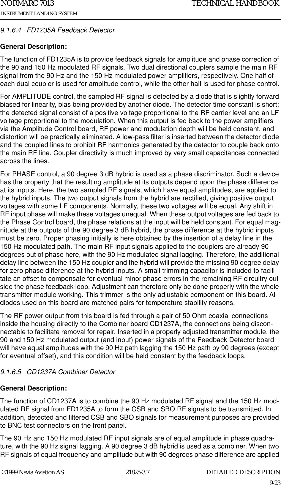 DETAILED DESCRIPTIONNORMARC 701321825-3.79-23INSTRUMENT LANDING SYSTEMTECHNICAL HANDBOOK©1999 Navia Aviation AS9.1.6.4 FD1235A Feedback DetectorGeneral Description:The function of FD1235A is to provide feedback signals for amplitude and phase correction of the 90 and 150 Hz modulated RF signals. Two dual directional couplers sample the main RF signal from the 90 Hz and the 150 Hz modulated power amplifiers, respectively. One half of each dual coupler is used for amplitude control, while the other half is used for phase control.For AMPLITUDE control, the sampled RF signal is detected by a diode that is slightly forward biased for linearity, bias being provided by another diode. The detector time constant is short; the detected signal consist of a positive voltage proportional to the RF carrier level and an LF voltage proportional to the modulation. When this output is fed back to the power amplifiers via the Amplitude Control board, RF power and modulation depth will be held constant, and distortion will be practically eliminated. A low-pass filter is inserted between the detector diode and the coupled lines to prohibit RF harmonics generated by the detector to couple back onto the main RF line. Coupler directivity is much improved by very small capacitances connected across the lines. For PHASE control, a 90 degree 3 dB hybrid is used as a phase discriminator. Such a device has the property that the resulting amplitude at its outputs depend upon the phase difference at its inputs. Here, the two sampled RF signals, which have equal amplitudes, are applied to the hybrid inputs. The two output signals from the hybrid are rectified, giving positive output voltages with some LF components. Normally, these two voltages will be equal. Any shift in RF input phase will make these voltages unequal. When these output voltages are fed back to the Phase Control board, the phase relations at the input will be held constant. For equal mag-nitude at the outputs of the 90 degree 3 dB hybrid, the phase difference at the hybrid inputs must be zero. Proper phasing initially is here obtained by the insertion of a delay line in the 150 Hz modulated path. The main RF input signals applied to the couplers are already 90 degrees out of phase here, with the 90 Hz modulated signal lagging. Therefore, the additional delay line between the 150 Hz coupler and the hybrid will provide the missing 90 degree delay for zero phase difference at the hybrid inputs. A small trimming capacitor is included to facili-tate an offset to compensate for eventual minor phase errors in the remaining RF circuitry out-side the phase feedback loop. Adjustment can therefore only be done properly with the whole transmitter module working. This trimmer is the only adjustable component on this board. All diodes used on this board are matched pairs for temperature stability reasons.The RF power output from this board is fed through a pair of 50 Ohm coaxial connections inside the housing directly to the Combiner board CD1237A, the connections being discon-nectable to facilitate removal for repair. Inserted in a properly adjusted transmitter module, the 90 and 150 Hz modulated output (and input) power signals of the Feedback Detector board will have equal amplitudes with the 90 Hz path lagging the 150 Hz path by 90 degrees (except for eventual offset), and this condition will be held constant by the feedback loops.9.1.6.5 CD1237A Combiner DetectorGeneral Description:The function of CD1237A is to combine the 90 Hz modulated RF signal and the 150 Hz mod-ulated RF signal from FD1235A to form the CSB and SBO RF signals to be transmitted. In addition, detected and filtered CSB and SBO signals for measurement purposes are provided to BNC test connectors on the front panel.The 90 Hz and 150 Hz modulated RF input signals are of equal amplitude in phase quadra-ture, with the 90 Hz signal lagging. A 90 degree 3 dB hybrid is used as a combiner. When two RF signals of equal frequency and amplitude but with 90 degrees phase difference are applied 